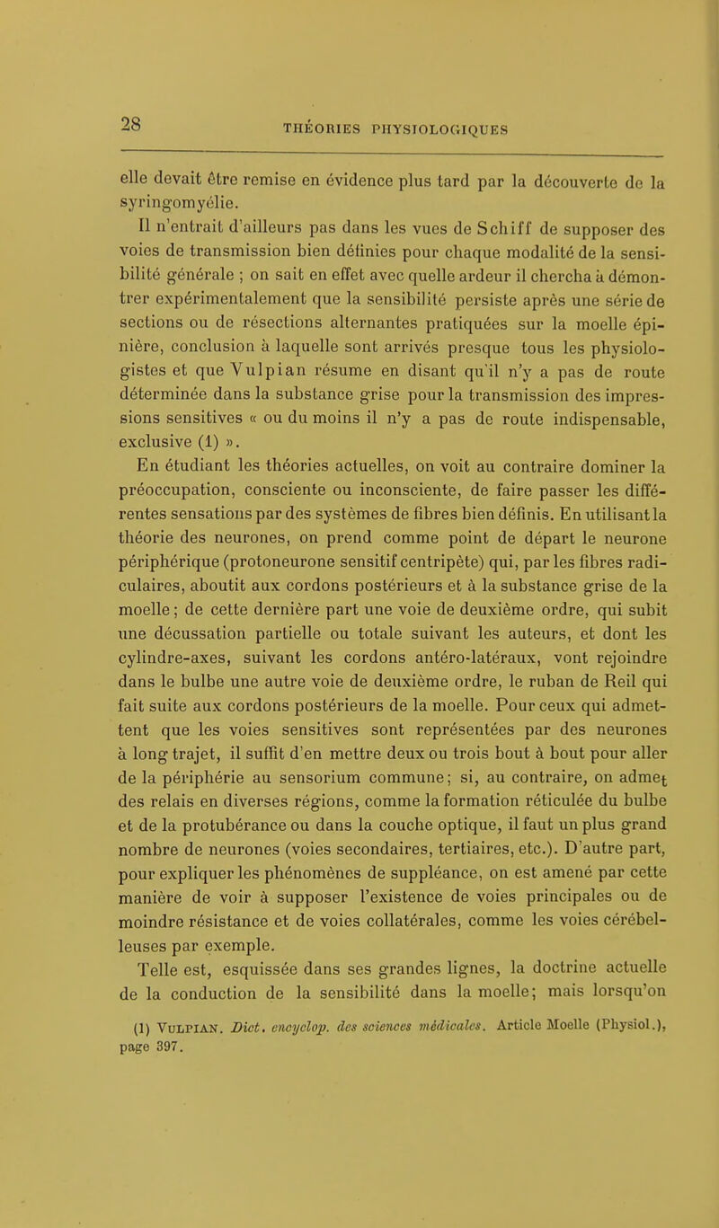 elle devait être remise en évidence plus tard par la découverte de la syringomyélie. Il n'entrait d'ailleurs pas dans les vues de Schiff de supposer des voies de transmission bien définies pour chaque modalité de la sensi- bilité générale ; on sait en effet avec quelle ardeur il chercha a démon- trer expérimentalement que la sensibilité persiste après une série de sections ou de résections alternantes pratiquées sur la moelle épi- nière, conclusion à laquelle sont arrivés presque tous les physiolo- gistes et que Vulpian résume en disant qu'il n'y a pas de route déterminée dans la substance grise pour la transmission des impres- sions sensitives « ou du moins il n'y a pas de roule indispensable, exclusive (1) ». En étudiant les théories actuelles, on voit au contraire dominer la préoccupation, consciente ou inconsciente, de faire passer les diffé- rentes sensations par des systèmes de fibres bien définis. En utilisant la théorie des neurones, on prend comme point de départ le neurone périphérique (protoneurone sensitif centripète) qui, par les fibres radi- culaires, aboutit aux cordons postérieurs et à la substance grise de la moelle ; de cette dernière part une voie de deuxième ordre, qui subit une décussation partielle ou totale suivant les auteurs, et dont les cylindre-axes, suivant les cordons antéro-latéraux, vont rejoindre dans le bulbe une autre voie de deuxième ordre, le ruban de Reil qui fait suite aux cordons postérieurs de la moelle. Pour ceux qui admet- tent que les voies sensitives sont représentées par des neurones à long trajet, il suffit d'en mettre deux ou trois bout à bout pour aller de la périphérie au sensorium commune ; si, au contraire, on admet des relais en diverses régions, comme la formation réticulée du bulbe et de la protubérance ou dans la couche optique, il faut un plus grand nombre de neurones (voies secondaires, tertiaires, etc.). D'autre part, pour expliquer les phénomènes de suppléance, on est amené par cette manière de voir à supposer l'existence de voies principales ou de moindre résistance et de voies collatérales, comme les voies cérébel- leuses par exemple. Telle est, esquissée dans ses grandes lignes, la doctrine actuelle de la conduction de la sensibilité dans la moelle; mais lorsqu'on (1) Vulpian. Dict. enoyclop. des sciences médicales. Article Moelle (Physiol.), page 397.