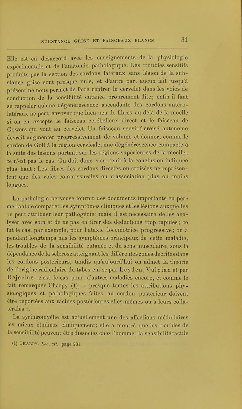 Elle est en désaccord avec les enseignements de la physiologie expérimentale et de l'anatomie pathologique. Les troubles sensitifs produits par la section des cordons latéraux sans lésion de la sub- stance grise sont presque nuls, et d'autre part aucun fait jusqu'à présent ne nous permet de faire rentrer le cervelet dans les voies de conduction de la sensibilité cutanée proprement dite; enfin il faut se rappeler qu'une dégénérescence ascendante des cordons antéro- latéraux ne peut envoyer que bien peu de fibres au delà de la moelle si on en excepte le faisceau cérébelleux direct et le faisceau de Gowers qui vont au cervelet. Un faisceau sensitif croisé autonome devrait augmenter progressivement de volume et donner, comme le cordon de Goll à la région cervicale, une dégénérescence compacte à la suite des lésions portant sur les régions supérieures de la moelle ; ce n'est pas le cas. On doit donc s'en tenir à la conclusion indiquée plus haut : Les fibres des cordons directes ou croisées ne représen- tent que des voies commissurales ou d'association plus ou moins longues. La pathologie nerveuse fournit des documents importants en per- mettant de comparer les symptômes cliniques et les lésions auxquelles un peut attribuer leur pathogénie; mais il est nécessaire de les ana- lyser avec soin et de ne pas en tirer des déductions trop rapides ; ce fut le cas, par exemple, pour l'ataxie locomotrice progressive; on a pendant longtemps mis les symptômes principaux de cette maladie, les troubles de la sensibilité cutanée et du sens musculaire, sous la dépendance de la sclérose atteignant les différentes zones décrites dans les cordons postérieurs, tandis qu'aujourd'hui on admet la théorie de l'origine radiculaire du tabès émise par Leyden,Vulpian et par Dejerine; c'est le cas pour d'autres maladies encore, et comme le fait remarquer Charpy (1), « presque toutes les attributions phy- siologiques et pathologiques faites au cordon postérieur doivent être reportées aux racines postérieures elles-mêmes ou à leurs colla- térales ». La syringomyélie est actuellement une des affections médullaires les mieux étudiées cliniquement; elle a montré que les troubles de la sensibilité peuvent être dissocies chez l'homme; la sensibilité tactile (1) Charpy. Loc. cit., page 231.