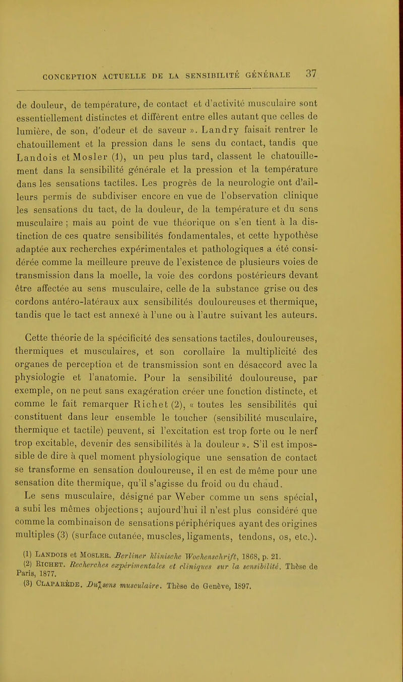 de douleur, de température, de contact et d'activité musculaire sont essentiellement distinctes et diffèrent entre elles autant que celles de lumière, de son, d'odeur et de saveur ». Landry faisait rentrer le chatouillement et la pression dans le sens du contact, tandis que Landois et Mosler (1), un peu plus tard, classent le chatouille- ment dans la sensibilité générale et la pression et la température dans les sensations tactiles. Les progrès de la neurologie ont d'ail- leurs permis de subdiviser encore en vue de l'observation clinique les sensations du tact, de la douleur, de la température et du sens musculaire ; mais au point de vue théorique on s'en tient à la dis- tinction de ces quatre sensibilités fondamentales, et cette hypothèse adaptée aux recherches expérimentales et pathologiques a été consi- dérée comme la meilleure preuve de l'existence de plusieurs voies de transmission dans la moelle, la voie des cordons postérieurs devant être affectée au sens musculaire, celle de la substance grise ou des cordons antéro-latéraux aux sensibilités douloureuses et thermique, tandis que le tact est annexé à l'une ou à l'autre suivant les auteurs. Cette théorie de la spécificité des sensations tactiles, douloureuses, thermiques et musculaires, et son corollaire la multiplicité des organes de perception et de transmission sont en désaccord avec la physiologie et l'anatomie. Pour la sensibilité douloureuse, par exemple, on ne peut sans exagération créer une fonction distincte, et comme le fait remarquer Richet(2), « toutes les sensibilités qui constituent dans leur ensemble le toucher (sensibilité musculaire, thermique et tactile) peuvent, si l'excitation est trop forte ou le nerf trop excitable, devenir des sensibilités a la douleur ». S'il est impos- sible de dire à quel moment physiologique une sensation de contact se transforme en sensation douloureuse, il en est de même pour une sensation dite thermique, qu'il s'agisse du froid ou du chaud. Le sens musculaire, désigné par Weber comme un sens spécial, a subi les mêmes objections ; aujourd'hui il n'est plus considéré que comme la combinaison de sensations périphériques ayant des origines multiples (3) (surface cutanée, muscles, ligaments, tendons, os, etc.). (1) Landois et Mosler. Berliner lilinischc Woohensohrift, 1868, p. 21. (2) Richet. Tteoherohe* expérimentales et cliniques sur la sensibilité. Thèse de Paris, 1877. (3) Claparède. I)ulsens musculaire. Thèse de Genève, 1S97.