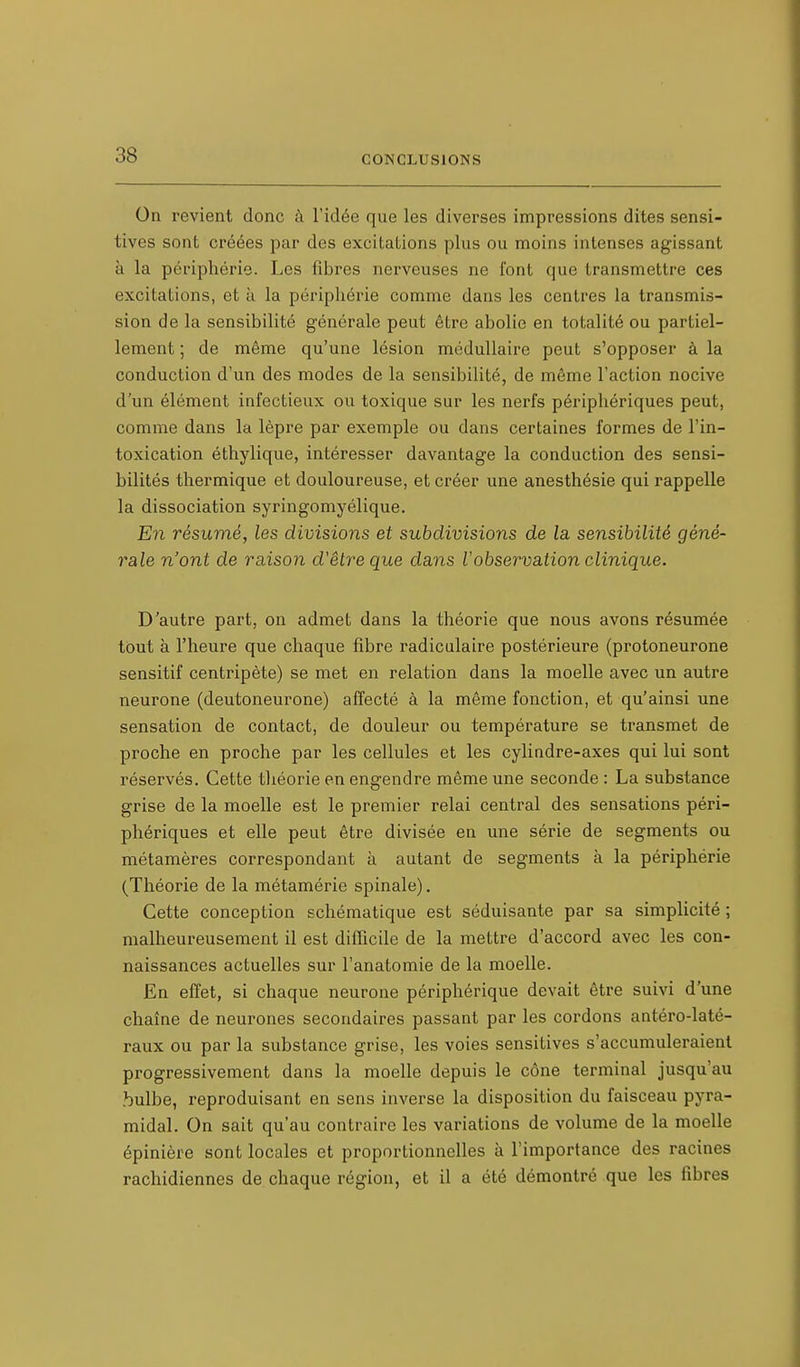 On revient donc à l'idée que les diverses impressions dites sensi- tives sont créées par des excitations plus ou moins intenses agissant à la périphérie. Les fibres nerveuses ne l'ont que transmettre ces excitations, et à la périphérie comme dans les centres la transmis- sion de la sensibilité générale peut être abolie en totalité ou partiel- lement ; de même qu'une lésion médullaire peut s'opposer à la conduction d'un des modes de la sensibilité, de môme l'action nocive d'un élément infectieux ou toxique sur les nerfs périphériques peut, comme dans la lèpre par exemple ou dans certaines formes de l'in- toxication éthylique, intéresser davantage la conduction des sensi- bilités thermique et douloureuse, et créer une anesthésie qui rappelle la dissociation syringomyélique. En résumé, les divisions et subdivisions de la. sensibilité géné- rale n'ont de raison d'être que dans Vobservation clinique. D'autre part, on admet dans la théorie que nous avons résumée tout à l'heure que chaque fibre radiculaire postérieure (protoneurone sensitif centripète) se met en relation dans la moelle avec un autre neurone (deutoneurone) affecté à la même fonction, et qu'ainsi une sensation de contact, de douleur ou température se transmet de proche en proche par les cellules et les cylindre-axes qui lui sont réservés. Cette théorie en engendre même une seconde : La substance grise de la moelle est le premier relai central des sensations péri- phériques et elle peut être divisée en une série de segments ou métamères correspondant à autant de segments à la périphérie (Théorie de la métamérie spinale). Cette conception schématique est séduisante par sa simplicité ; malheureusement il est difficile de la mettre d'accord avec les con- naissances actuelles sur l'anatomie de la moelle. En effet, si chaque neurone périphérique devait être suivi d'une chaîne de neurones secondaires passant par les cordons antéro-laté- raux ou par la substance grise, les voies sensitives s'accumuleraient progressivement dans la moelle depuis le cône terminal jusqu'au bulbe, reproduisant en sens inverse la disposition du faisceau pyra- midal. On sait qu'au contraire les variations de volume de la moelle épinière sont locales et proportionnelles à l'importance des racines rachidiennes de chaque région, et il a été démontré que les fibres