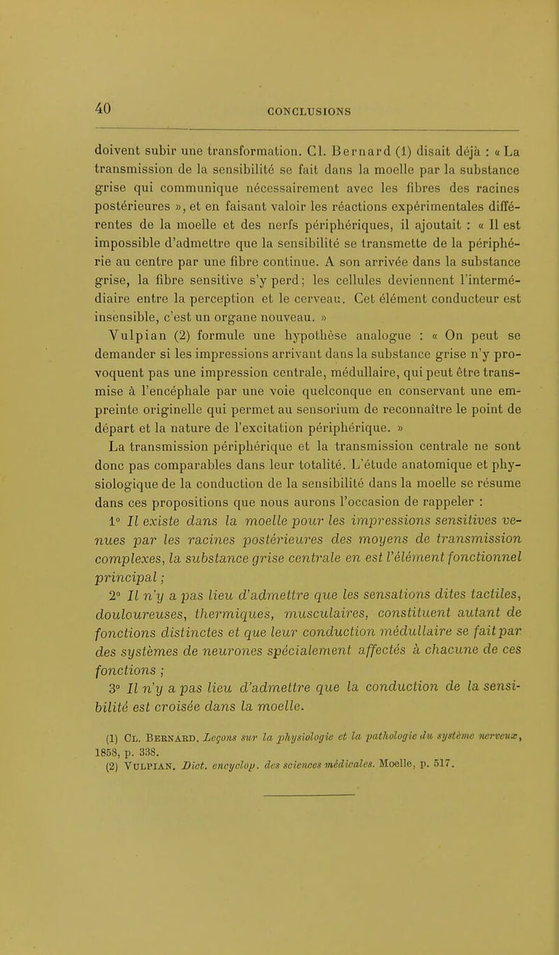 doivent subir une transformation. Cl. Bernard (1) disait déjà : « La transmission de la sensibilité se fait dans la moelle par la substance grise qui communique nécessairement avec les fibres des racines postérieures », et en faisant valoir les réactions expérimentales diffé- rentes de la moelle et des nerfs périphériques, il ajoutait : « Il est impossible d'admettre que la sensibilité se transmette de la périphé- rie au centre par une fibre continue. A son arrivée dans la substance grise, la fibre sensitive s'y perd ; les cellules deviennent l'intermé- diaire entre la perception et le cerveau. Cet élément conducteur est insensible, c'est un organe nouveau. » Vulpian (2) formule une hypothèse analogue : « On peut se demander si les impressions arrivant dans la substance grise n'y pro- voquent pas une impression centrale, médullaire, qui peut être trans- mise à l'encéphale par une voie quelconque en conservant une em- preinte originelle qui permet au sensorium de reconnaître le point de départ et la nature de l'excitation périphérique. » La transmission périphérique et la transmission centrale ne sont donc pas comparables dans leur totalité. L'étude anatomique et phy- siologique de la conduction de la sensibilité dans la moelle se résume dans ces propositions que nous aurons l'occasion de rappeler : 1° Il existe dans la moelle pour les impressions sensitives ve- nues par les racines postérieures des moyens de transmission complexes, la substance grise centrale en est Vêlement fonctionnel principal ; 2° Il n'y a pas lieu d'admettre que les sensations dites tactiles, douloureuses, thermiques, musculaires, constituent autant de fonctions distinctes et que leur conduction médullaire se fait par des systèmes de neurones spécialement affectés a chacune de ces fonctions ; 3° Il n'y a pas lieu d'admettre que la conduction de la sensi- bilité est croisée dans la moelle. (1) Cl. Bernard. Leçons sur la physiologie et la pathologie du système nerveux, 185S, p. 338. (2) Vulpian. Diet. encyclop. des sciences médicales. Moelle, p. 517.