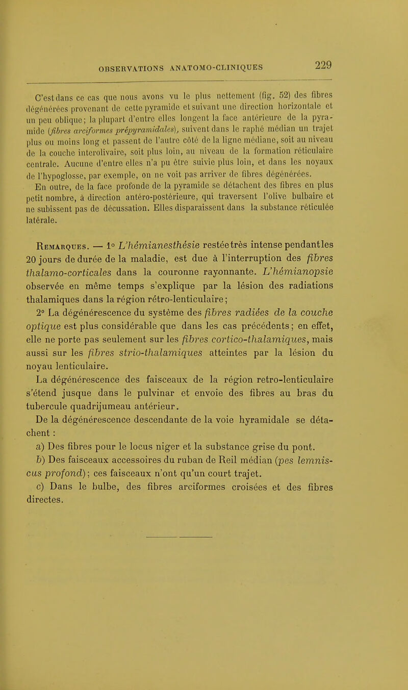 C'est dans ce cas que nous avons vu le plus nettement (fig. 52) des fibres dégénérées provenant de cette pyramide et suivant une direction horizontale et un peu oblique; la plupart d'entre elles longent la l'ace antérieure de la pyra- mide {fibres arciformes prêpyramidalcs), suivent dans le rapbé médian un trajet plus ou moins long et passent de l'autre côté de la ligne médiane, soit au niveau de la couche interolivaire, soit plus loin, au niveau de la formation réticulaire centrale. Aucune d'entre elles n'a pu être suivie plus loin, et dans les noyaux de l'hypoglosse, par exemple, on ne voit pas arriver de fibres dégénérées. En outre, de la face profonde de la pyramide se détachent des libres en plus petit nombre, à direction antéro-postérieure, qui traversent l'olive bulbaire et ne subissent pas de décussation. Elles disparaissent dans la substance réticulée latérale. Remarques. — 1° L'hèmianesthésie restéetrès intense pendant les 20 jours de durée de la maladie, est due à l'interruption des fibres thalamo-corticales dans la couronne rayonnante. L'hêmianopsie observée en même temps s'explique par la lésion des radiations thalamiques dans la région rétro-lenticulaire ; 2° La dégénérescence du système des fibres radiées de la couche optique est plus considérable que dans les cas précédents ; en effet, elle ne porte pas seulement sur les fibres cortico-thalamiques, mais aussi sur les fibres strio-thalamiques atteintes par la lésion du noyau lenticulaire. La dégénérescence des faisceaux de la région retro-lenticulaire s'étend jusque dans le pulvinar et envoie des fibres au bras du tubercule quadrijumeau antérieur. De la dégénérescence descendante de la voie hyramidale se déta- chent : a) Des fibres pour le locus niger et la substance grise du pont. &) Des faisceaux accessoires du ruban de Reil médian (pes lemnis- cus profond); ces faisceaux n'ont qu'un court trajet. c) Dans le bulbe, des fibres arciformes croisées et des fibres directes.