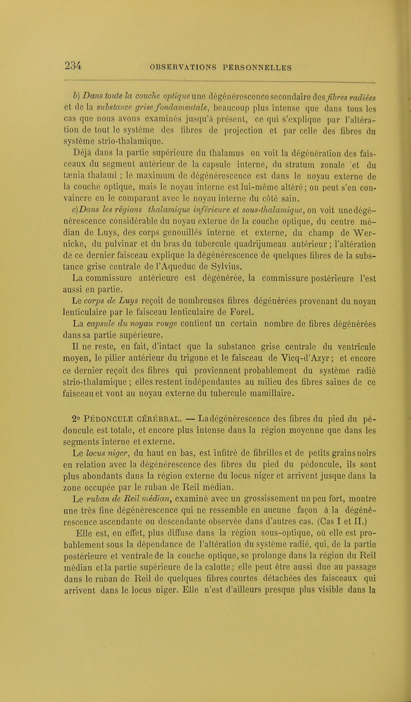 b) Dans toute la couche optique imo. «U'-^r nl'i-csccncc secondaire désires radiées et delà substance grise fondamentale, beaucoup plus intense que dans tous les cas que nous avons examinés jusqu'à présent, ce qui s'explique par l'altéra- tion de tout le système des libres de projection et par celle des libres du système strio-thalamique. Déjà dans la partie supérieure du thalamus on voit la dégénéralion des fais- ceaux du segment antérieur de la capsule interne, du stratum zonale et du taenia thalami ; le maximum do dégénérescence est dans le noyau externe de la couche optique, mais le noyau interne est lui-même altéré; on peut s'en con- vaincre en le comparant avec le noyau interne du côté sain. c) Dans les régions tlialamique inférieure et sous-thalamique, on voit une dégé- nérescence considérable du noyau externe de la couche optique, du centre mé- dian de Luys, des corps genouillés interne et externe, du champ de Wer- nicke, du pulvinar et du bras du tubercule quadrijumeau antérieur ; l'altération de ce dernier faisceau explique la dégénérescence de quelques fibres de la subs- tance grise centrale de l'Aqueduc de Sylvius. La commissure antérieure est dégénérée, la commissure postérieure l'est aussi en partie. Le corps de Luys reçoit de nombreuses fibres dégénérées provenant du noyau lenticulaire par le faisceau lenticulaire de Forel. La capside du noyau rouge contient un certain nombre de fibres dégénérées dans sa partie supérieure. Il ne reste, en fait, d'intact que la substance grise centrale du ventricule moyen, le pilier antérieur du trigone et le faisceau de Vicq-d'Azyr ; et encore ce dernier reçoit des fibres qui proviennent probablement du système radié strio-thalamique ; elles restent indépendantes au milieu des fibres saines de ce faisceau et vont au noyau externe du tubercule mamillaire. 2° Pédoncule cérébral. — La dégénérescence des fibres du pied du pé- doncule, est totale, et encore plus intense dans la région moyenne que dans les segments interne et externe. Le locus niger, du haut en bas, est infitré de fibrilles et de petits grains noirs en relation avec la dégénérescence des fibres du pied du pédoncule, ils sont plus abondants dans la région externe du locus niger et arrivent jusque dans la zone occupée par le ruban de Reil médian. Le ruban de Reil médian, examiné avec un grossissement un peu fort, montre une très fine dégénérescence qui ne ressemble en aucune façon à la dégéné- rescence ascendante ou descendante observée dans d'autres cas. (Cas I et II.) Elle est, en effet, plus diffuse clans la région sous-optique, où elle est pro- bablement sous la dépendance de l'altération du système radié, qui, de la partie postérieure et ventrale de la couche optique, se prolonge dans la région du Reil médian et la partie supérieure delà calotte; elle peut être aussi due au passage dans le ruban de Reil de quelques fibres courtes détachées des faisceaux qui arrivent dans le locus niger. Elle n'est d'ailleurs presque plus visible dans la