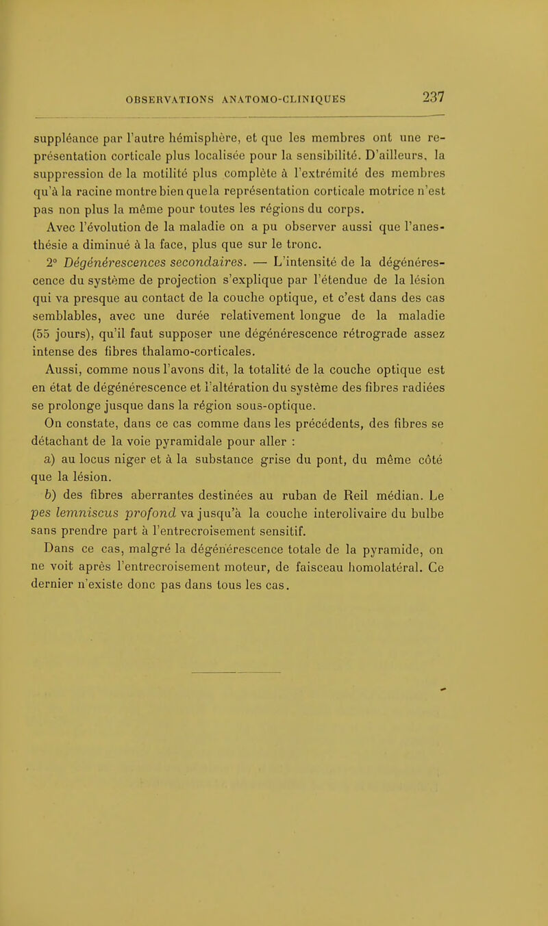 suppléance par l'autre hémisphère, et que les membres ont une re- présentation corticale plus localisée pour la sensibilité. D'ailleurs, la suppression de la motilité plus complète à l'extrémité des membres qu'à la racine montre bien que la représentation corticale motrice n'est pas non plus la même pour toutes les régions du corps. Avec l'évolution de la maladie on a pu observer aussi que l'anes- thésie a diminué à la face, plus que sur le tronc. 2° Dégénérescences secondaires. — L'intensité de la dégénéres- cence du système de projection s'explique par l'étendue de la lésion qui va presque au contact de la couche optique, et c'est dans des cas semblables, avec une durée relativement longue de la maladie (55 jours), qu'il faut supposer une dégénérescence rétrograde assez intense des fibres thalamo-corticales. Aussi, comme nous l'avons dit, la totalité de la couche optique est en état de dégénérescence et l'altération du système des fibres radiées se prolonge jusque dans la région sous-optique. On constate, dans ce cas comme dans les précédents, des fibres se détachant de la voie pyramidale pour aller : a) au locus niger et à la substance grise du pont, du même côté que la lésion. b) des fibres aberrantes destinées au ruban de Reil médian. Le pes lemniscus profond va jusqu'à la couche interolivaire du bulbe sans prendre part à l'entrecroisement sensitif. Dans ce cas, malgré la dégénérescence totale de la pyramide, on ne voit après l'entrecroisement moteur, de faisceau homolatéral. Ce dernier n'existe donc pas dans tous les cas.