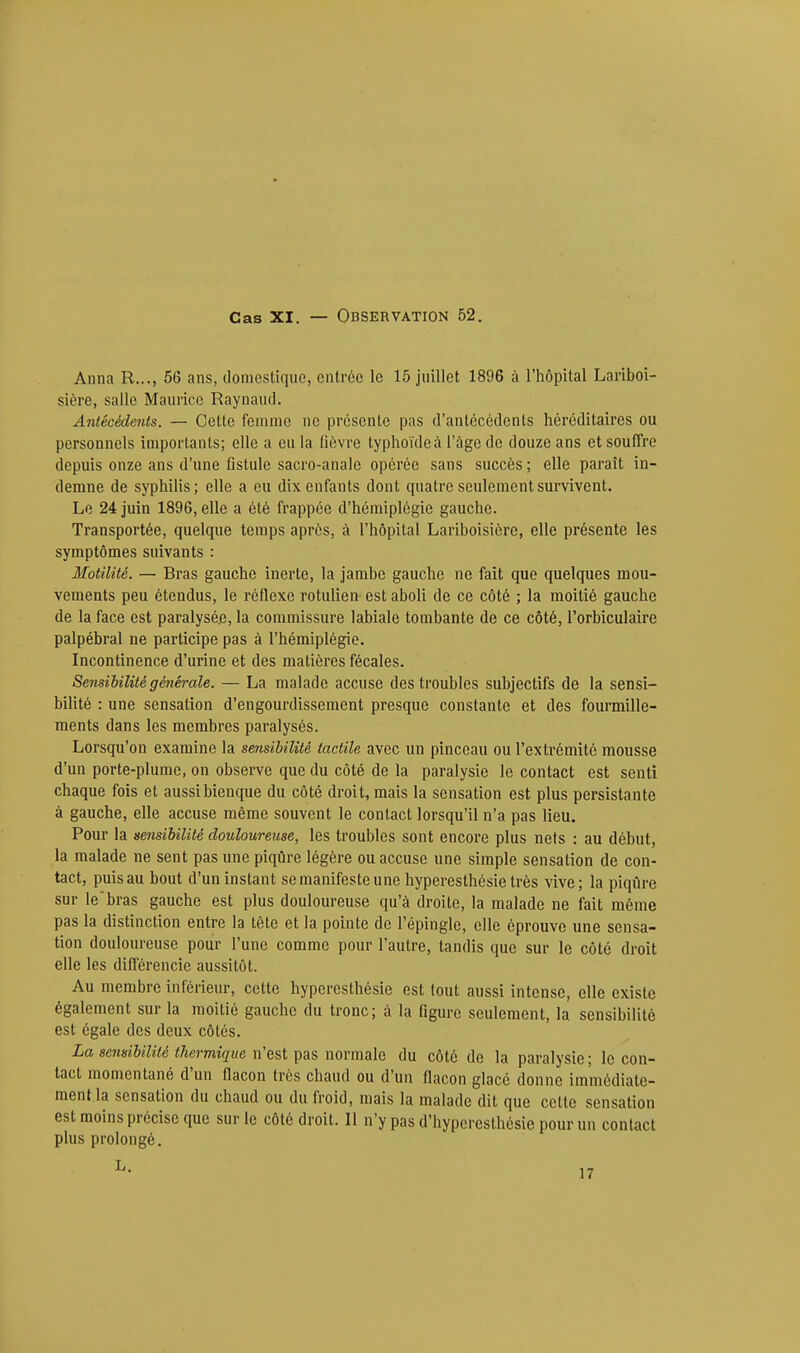 Anna R..., 56 ans, domestique, entrée le 15 juillet 1896 à l'hôpital Lariboi- sière, salle Maurice Raynaud. Antécédents. — Cette femme ne présente pas d'antécédents héréditaires ou personnels importants; elle a eu la fièvre typhoïde à l'àgcde douze ans et souffre depuis onze ans d'une fistule sacro-anale opérée sans succès ; elle paraît in- demne de syphilis; elle a eu dix enfants dont quatre seulement survivent. Le 24 juin 1896, elle a été frappée d'hémiplégie gauche. Transportée, quelque temps après, à l'hôpital Lariboisicre, elle présente les symptômes suivants : Motilité. — Bras gauche inerte, la jambe gauche ne fait que quelques mou- vements peu étendus, le réflexe rotulien est aboli de ce côté ; la moitié gauche de la face est paralysé.e, la commissure labiale tombante de ce côté, l'orbiculaire palpébral ne participe pas à l'hémiplégie. Incontinence d'urine et des matières fécales. Sensibilité générale. — La malade accuse des troubles subjectifs de la sensi- bilité : une sensation d'engourdissement presque constante et des fourmille- ments dans les membres paralysés. Lorsqu'on examine la sensibilité tactile avec un pinceau ou l'extrémité mousse d'un porte-plume, on observe que du côté de la paralysie le contact est senti chaque fois et aussibienque du côté droit, mais la sensation est plus persistante à gauche, elle accuse même souvent le contact lorsqu'il n'a pas lieu. Pour la sensibilité douloureuse, les troubles sont encore plus nets : au début, la malade ne sent pas une piqûre légère ou accuse une simple sensation de con- tact, puis au bout d'un instant se manifeste une hyperesthôsie très vive ; la piqûre sur le'bras gauche est plus douloureuse qu'à droite, la malade ne fait même pas la distinction entre la tête et la pointe de l'épingle, elle éprouve une sensa- tion douloureuse pour l'une comme pour l'autre, tandis que sur le côté droit elle les différencie aussitôt. Au membre inférieur, cette hyperesthésie est tout aussi intense, elle existe également sur la moitié gauche du tronc; à la figure seulement, la sensibilité est égale des deux côtés. La sensibilité thermique n'est pas normale du côté de la paralysie; le con- tact momentané d'un flacon très chaud ou d'un flacon glacé donne immédiate- ment la sensation du chaud ou du froid, mais la malade dit que celle sensation est moins précise que sur le côté droit. Il n'y pas d'hyperesthésie pour un contact plus prolongé.