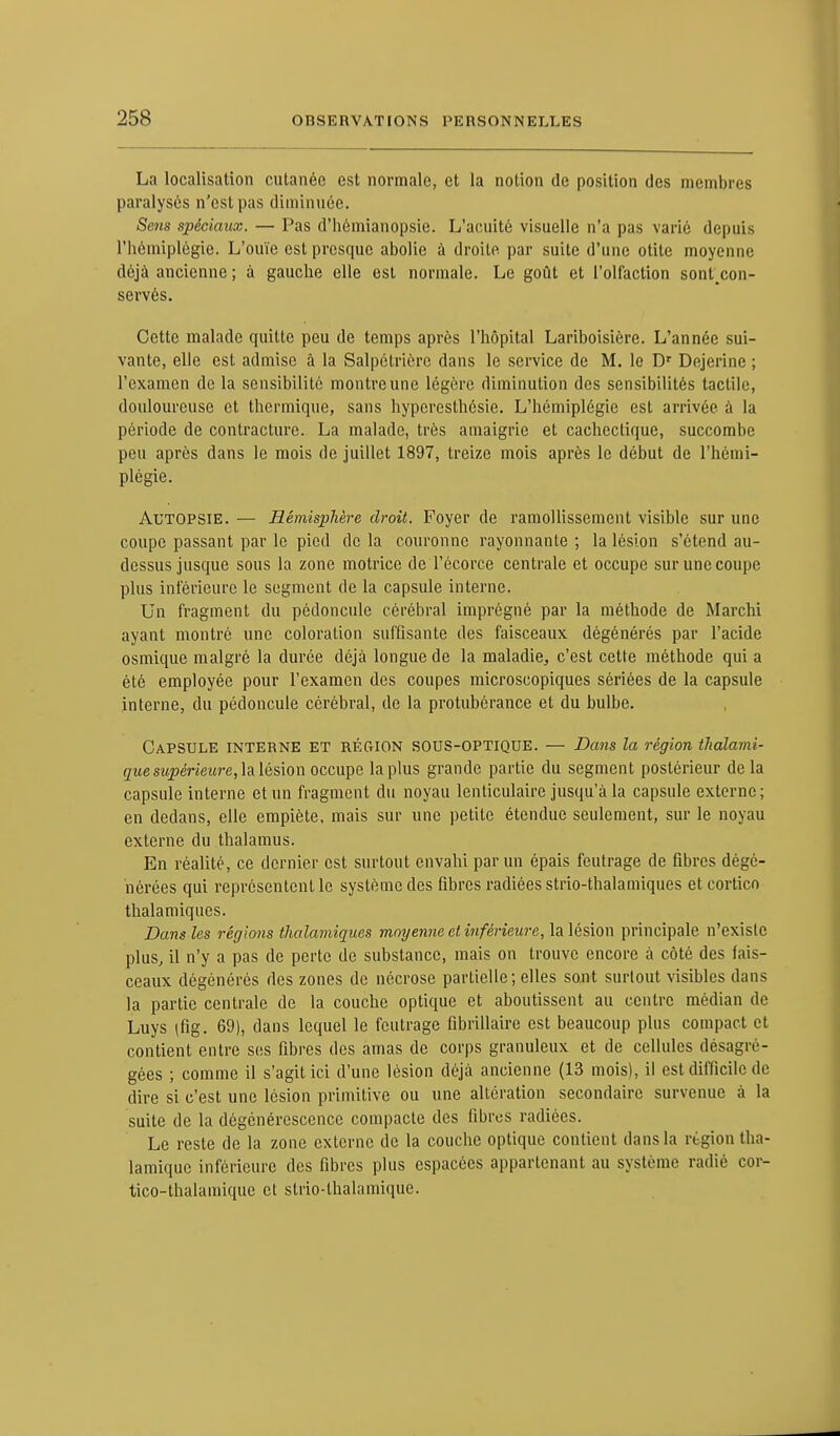 La localisation cutanée est normale, et la notion de position des membres paralysés n'est pas diminuée. Scms spéciaux. — Pas d'hémianopsie. L'acuité visuelle n'a pas varié depuis l'hémiplégie. L'ouïe est presque abolie à droite par suite d'une otite moyenne déjà ancienne ; à gauche elle est normale. Le goût et l'olfaction sont.con- servés. Cette malade quitte peu de temps après l'hôpital Lariboisière. L'année sui- vante, elle est admise à la Salpétriére dans le service de M. le Dr Dejerine ; l'examen de la sensibilité montre une légère diminution des sensibilités tactile, douloureuse et thermique, sans hyperesthésie. L'hémiplégie est arrivée à la période de contracture. La malade, très amaigrie et cachectique, succombe peu après dans le mois de juillet 1897, treize mois après le début de l'hémi- plégie. Autopsie. — Hémisphère droit. Foyer de ramollissement visible sur une coupe passant par le pied de la couronne rayonnante ; la lésion s'étend au- dessus jusque sous la zone motrice de l'écorce centrale et occupe sur une coupe plus inférieure le segment de la capsule interne. Un fragment du pédoncule cérébral imprégné par la méthode de Marcbi ayant montré une coloration suffisante des faisceaux dégénérés par l'acide osmique malgré la durée déjà longue de la maladie, c'est cette méthode qui a été employée pour l'examen des coupes microscopiques sériées de la capsule interne, du pédoncule cérébral, de la protubérance et du bulbe. Capsule interne et région sous-optique. — Dans la région thalami- que supérieure, la lésion occupe la plus grande partie du segment postérieur delà capsule interne et un fragment du noyau lenticulaire jusqu'à la capsule externe; en dedans, elle empiète, mais sur une petite étendue seulement, sur le noyau externe du thalamus. En réalité, ce dernier est surtout envahi par un épais feutrage de fibres dégé- nérées qui représentent le système des fibres radiées strio-thalamiques eteortico thalamiques. Dans les régions thalamiques moyenne et inférieure, la lésion principale n'existe plus, il n'y a pas de perte de substance, mais on trouve encore à côté des fais- ceaux dégénérés des zones de nécrose partielle; elles sont surtout visibles dans la partie centrale de la couche optique et aboutissent au centre médian de Luys (fig. 69), dans lequel le feutrage fibrillaire est beaucoup plus compact et contient entre ses fibres des amas de corps granuleux et de cellules désagré- gées ; comme il s'agit ici d'une lésion déjà ancienne (13 mois), il est difficile de dire si c'est une lésion primitive ou une altération secondaire survenue à la suite de la dégénérescence compacte des fibres radiées. Le reste de la zone externe de la couche optique contient dans la région tha- lamiquc inférieure des fibres plus espacées appartenant au système radié cor- tico-thalamique et strio-lhalamique.