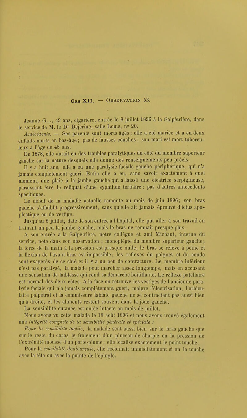 Jeanne G..., 49 ans, cigarière, entrée le 8 juillet 1896 à la Salpêtrière, dans le service de M. le Dr Dejerine, salle Louis, n° 20. Antécédents. — Ses parents sont morts âgés ; elle a été mariée et a eu deux enfants morts en bas-âge ; pas de fausses couches ; son mari est mort tubercu- leux à l'âge de 48 ans. En 1878, elle aurait eu des troubles paralytiques du côté du membre supérieur gauche sur la nature desquels elle donne des renseignements peu précis. Il y a huit ans, elle a eu une paralysie faciale gauche périphérique, qui n'a jamais complètement guéri. Enfin elle a eu, sans savoir exactement à quel moment, une plaie à la jambe gauche qui a laissé une cicatrice serpigineuse, paraissant être le reliquat d'une syphilide tertiaire ; pas d'autres antécédents spécifiques. Le début de la maladie actuelle remonte au mois de juin 1896; son bras gauche s'affaiblit progressivement, sans qu'elle ait jamais éprouvé d'ictus apo- plectique ou de vertige. Jusqu'au 8 juillet, date de son entrée à l'hôpital, elle put aller à son travail en traînant un peu la jambe gauche, mais le bras ne remuait presque plus. A son entrée à la Salpêtrière, notre collègue et ami Michaut, interne du service, note dans son observation : monoplégie du membre supérieur gauche ; la force de la main à la pression est presque nulle, le bras se relève à peine et la flexion de l'avant-bras est impossible ; les réflexes du poignet et du coude sont exagérés de ce côté et il y a un peu de contracture. Le membre inférieur n'est pas paralysé, la malade peut marcher assez longtemps, mais en accusant une sensation de faiblesse qui rend sa démarche boitillante. Le réflexe palellaire est normal des deux côtés. A la face on retrouve les vestiges de l'ancienne para- lysie faciale qui n'a jamais complètement guéri, malgré l'électrisalion, l'orbicu- laire palpétral et la commissure labiale gauche ne se contractent pas aussi bien qu'à droite, et les aliments restent souvent dans la joue gauche. La sensibilité cutanée est notée intacte au mois de juillet. Nous avons vu celte malade le 18 août 1896 et nous avons trouvé également une intégrité complète de la sensibilité générale et spéciale : Pour la sensibilité tactile, la malade sent aussi bien sur le bras gauche que sur le reste du corps le frôlement d'un pinceau de charpie ou la pression de l'extrémité mousse d'un porte-plume; elle localise exactement le point touché. Pour la sensibilité douloureuse, elle reconnaît immédiatement si on la touche avec la tête ou avec la pointe de l'épingle.