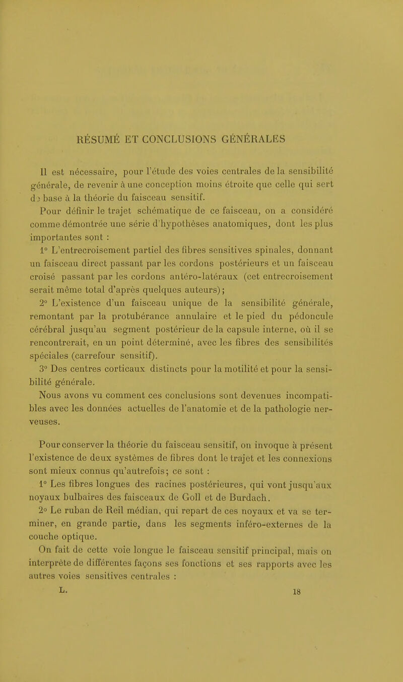 RÉSUMÉ ET CONCLUSIONS GÉNÉRALES 11 est nécessaire, pour l'étude des voies centrales de la sensibilité générale, de revenir à une conception moins étroite que celle qui sert (1 i base à la théorie du faisceau sensitif. Pour définir le trajet schématique de ce faisceau, on a considéré comme démontrée une série d'hypothèses anatomiques, dont les plus importantes sont : 1° L'entrecroisement partiel des fibres sensitives spinales, donnant un faisceau direct passant par les cordons postérieurs et un faisceau croisé passant par les cordons anléro-latéraux (cet entrecroisement serait même total d'après quelques auteurs) ; 2° L'existence d'un faisceau unique de la sensibilité générale, remontant par la protubérance annulaire et le pied du pédoncule cérébral jusqu'au segment postérieur de la capsule interne, où il se rencontrerait, en un point déterminé, avec les fibres des sensibilités spéciales (carrefour sensitif). 3° Des centres corticaux distincts pour la motilité et pour la sensi- bilité générale. Nous avons vu comment ces conclusions sont devenues incompati- bles avec les données actuelles de l'anatomie et de la pathologie ner- veuses. Pour conserver la théorie du faisceau sensitif, on invoque à présent l'existence de deux systèmes de fibres dont le trajet et les connexions sont mieux connus qu'autrefois; ce sont : 1° Les fibres longues des racines postérieures, qui vont jusqu'aux noyaux bulbaires des faisceaux de Goll et de Burdach. 2° Le ruban de Reil médian, qui repart de ces noyaux et va se ter- miner, en grande partie, dans les segments inféro-externes de la couche optique. On fait de cette voie longue le faisceau sensitif principal, mais on interprète de différentes façons ses fonctions et ses rapports avec les autres voies sensitives centrales :