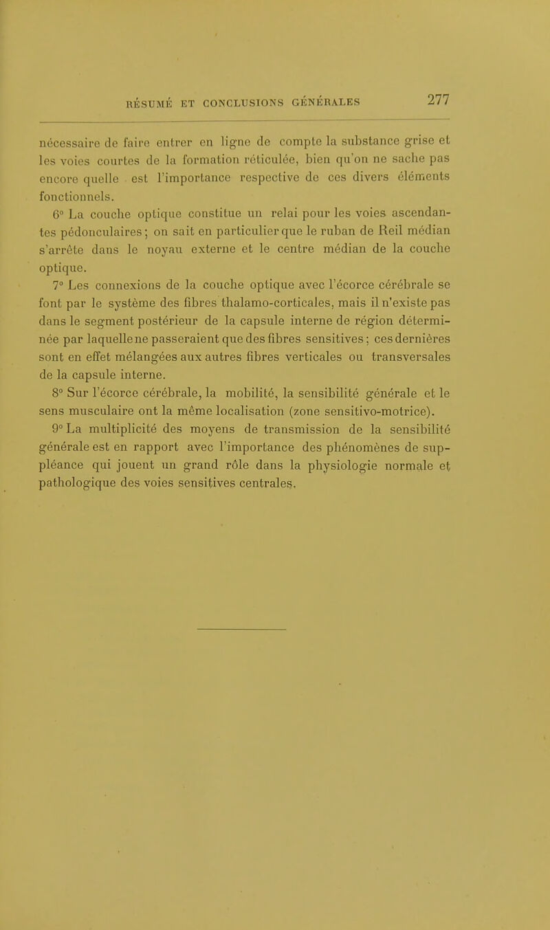 nécessaire de faire entrer en ligne de compte la substance grise et les voies courtes de la formation réticulée, bien qu'on ne sache pas encore quelle est l'importance respective de ces divers éléments fonctionnels. 6° La couche optique constitue un relai pour les voies ascendan- tes pédonculaires; on sait en particulier que le ruban de Reil médian s'arrête dans le noyau externe et le centre médian de la couche optique. 7° Les connexions de la couche optique avec l'écorce cérébrale se font par le système des fibres thalamo-corticales, mais il n'existe pas dans le segment postérieur de la capsule interne de région détermi- née par laquelle ne passeraient que des fibres sensitives; cesdernières sont en effet mélangées aux autres fibres verticales ou transversales de la capsule interne. 8° Sur l'écorce cérébrale, la mobilité, la sensibilité générale et le sens musculaire ont la même localisation (zone sensitivo-motrice). 9° La multiplicité des moyens de transmission de la sensibilité générale est en rapport avec l'importance des phénomènes de sup- pléance qui jouent un grand rôle dans la physiologie normale et pathologique des voies sensitives centrales.