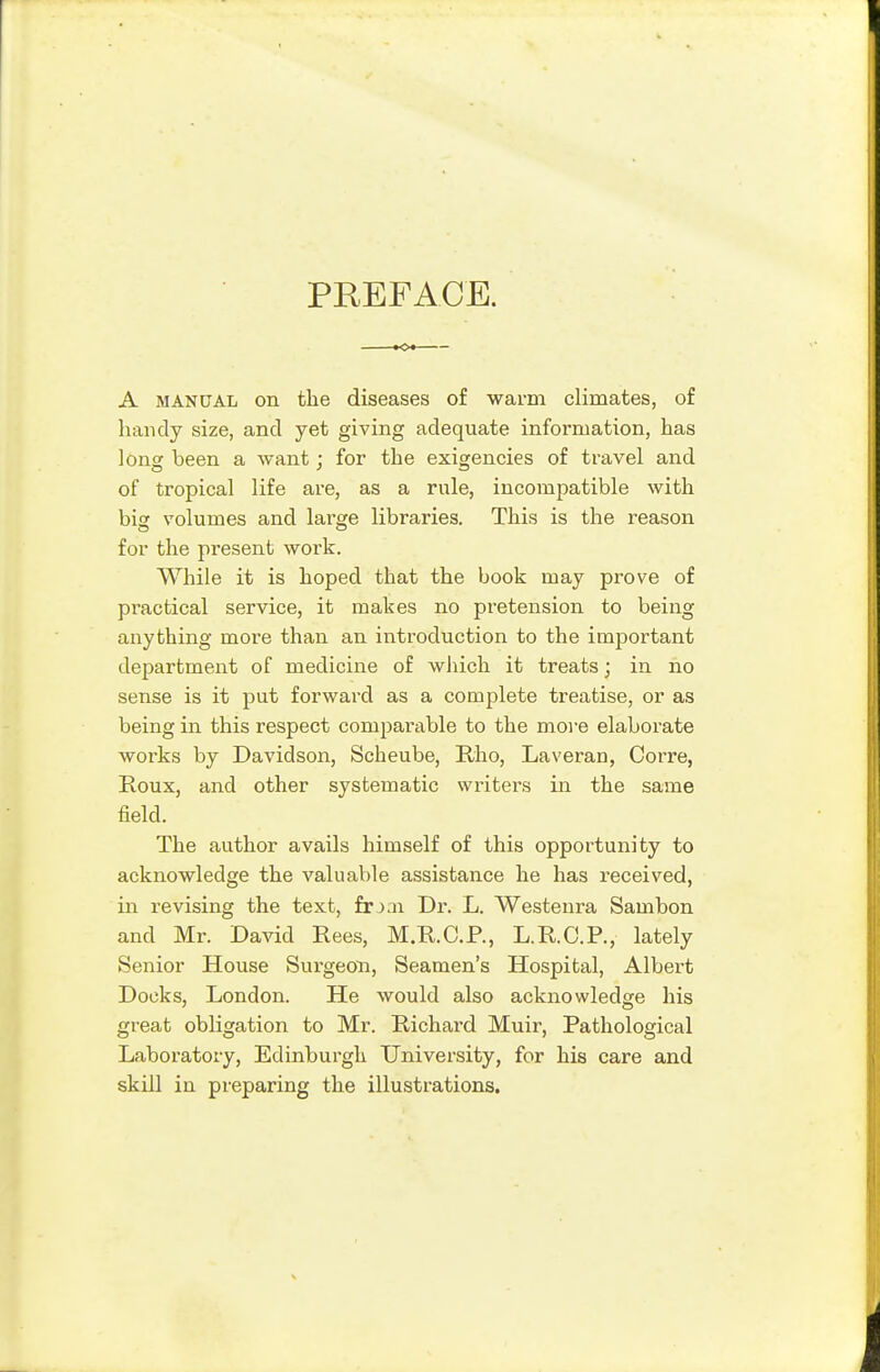 PREFACE. A MANUAL on the diseases of warm climates, of handy size, and yet giving adequate information, has long been a want; for the exigencies of travel and of tropical life rule, incompatible with big volumes and large libraries. This is the reason for the present work. While it is hoped that the book may prove of practical service, it makes no pretension to being anything more than an introduction to the important department of medicine of which it treats; in no sense is it put forward as a complete treatise, or as being in this respect comparable to the more elaborate works by Davidson, Scheube, Rho, Laveran, Corre, Roux, and other systematic writers in the same field. The author avails himself of this opportunity to acknowledge the valuable assistance he has received, iai revising the text, frj.n Dr. L. Westenra Sambon and Mr. David Rees, M.R.C.R, L.R.C.R, lately Senior House Sui-geon, Seamen's Hospital, Albert Docks, London. He would also acknowledge his great obligation to Mr. Richard Muir, Pathological Laboratory, Edinburgh University, for his care and skill in preparing the illustrations.