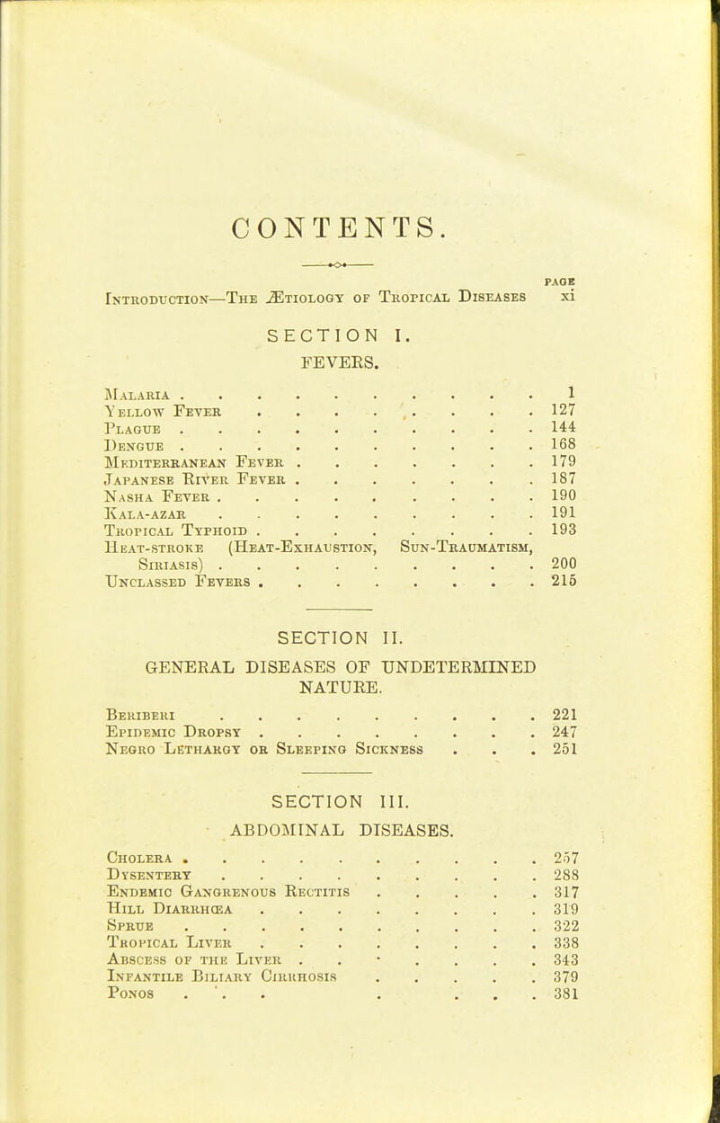 CONTENTS. ^o* PAOK Introduction—The JEtiology of Tkopical Diseases xi SECTION I. FEVERS. ]\rALARIA .......... 1 Yellow Fever . . . . , . . . . 127 Plague 144 Dengue 168 Mediterranean Fever 179 Japanese Eiver Fever 187 Nasha Fever 190 Kala-azar 191 Tropical Typhoid 193 Heat-stroke (Heat-Exhaustion, Sun-Traumatism, SIRIASIS) 200 Unclassed Fevers 216 SECTION II. GENERAL DISEASES OF UNDETERMINED NATURE. Beriberi 221 Epidemic Dropsy 247 Negro Lethargy or Sleeping Sickness . . .251 SECTION III. ABDOMINAL DISEASES. Cholera 257 Dysentery 288 Endemic Gangrenous Rectitis 317 Hill Diarrhosa 319 Sprue 322 Tropical Liver 338 Abscess of the Liver 343 Infantile Biliary Ciruhosis 379 PoNos . '. . . ... 381