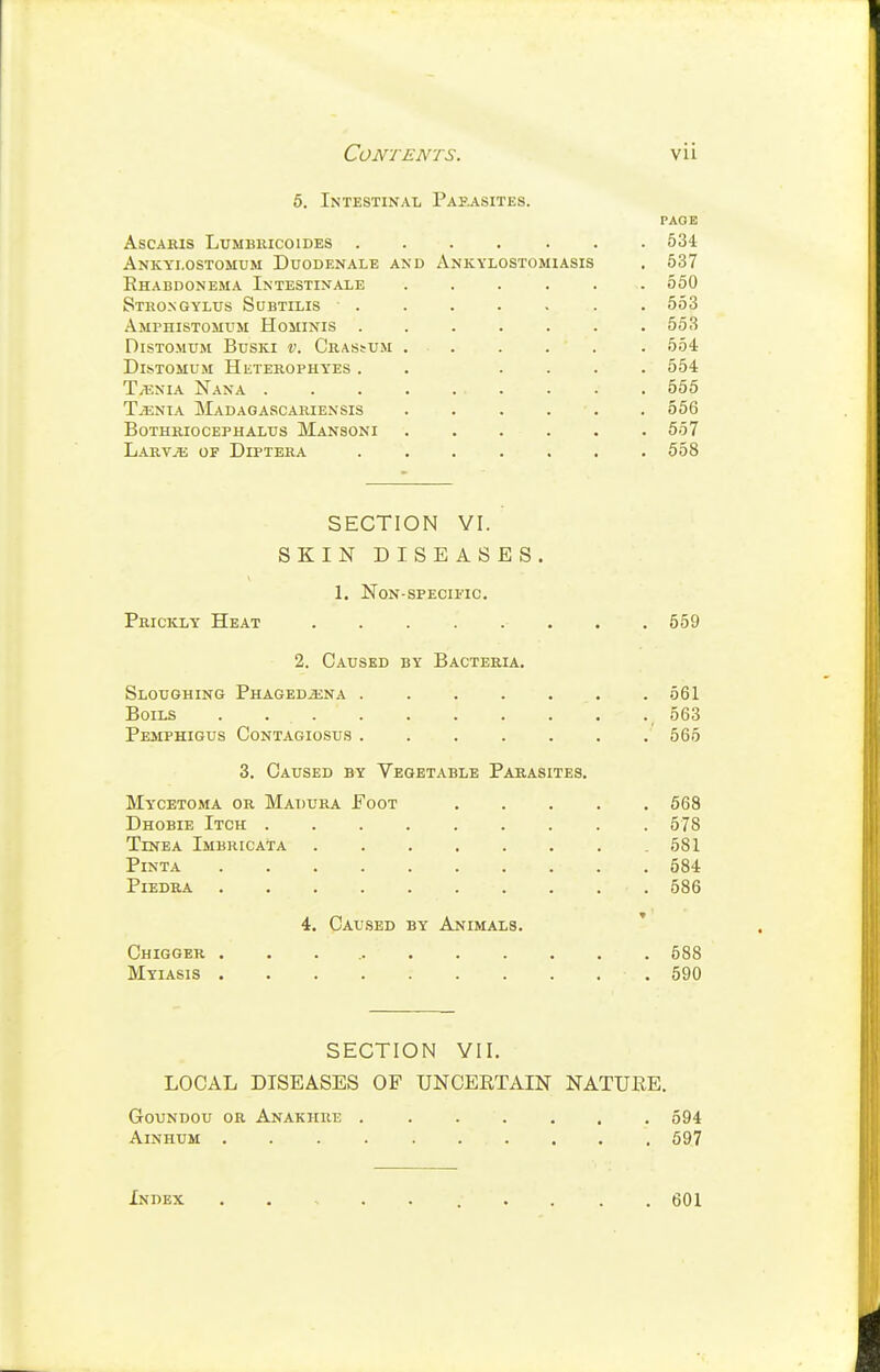 6. Intestinal Papasites. PAOE ascams lumbiucoides 534 Ankyi.ostomum Duodenale and Ankylostomiasis . 537 Rhabdonema Intestinale ...... 550 Stko.ngylus Subtilis . 553 Amphistomum Hominis 553 DiSTOMUM BusKi V. Crassum 554 Distomum Heterophyes . . .... 554 Tjenia Nana 555 TjEnia Madagascariensis . . . . . . 556 BOTHRIOCEPHALTIS MaNSONI 557 Larvji: of Diptera ....... 558 SECTION VI. SKIN DISEASES. 1. Non-specific. Prickly Heat 559 2. Caused by Bacteria. Sloughing PnAGEOiENA 561 Boils . 563 Pemphigus Contagiosus 565 3. Caused by Vegetable Parasites. Mycetoma or Madura Eoot 668 Dhobie Itch 578 Tinea Imbricata 581 PiNTA 584 PlEDRA 586 4. Caused by Animals. Chigger 588 Myiasis 590 SECTION YII. LOCAL DISEASES OF UNCERTAIN NATURE. Goundou or Anakiiue 594 AiNHUM 597 Index ......... 601