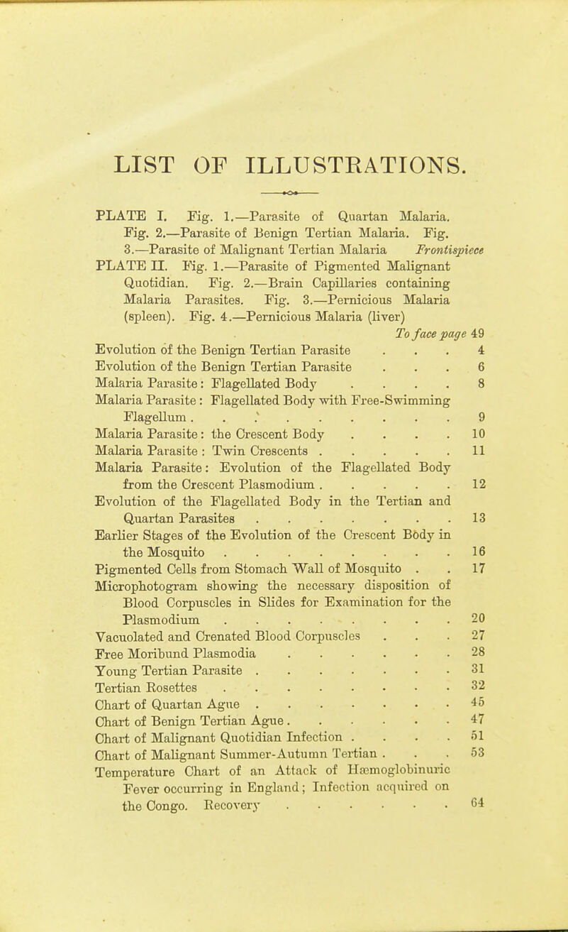PLATE I. Fig. 1.—Parasite of Quartan Malaria. Fig. 2.—Parasite of Benign Tertian Malaria. Fig, 3.—Parasite of Malignant Tertian Malaria Frontispiece PLATE II. Fig. 1.—Parasite of Pigmented Malignant Quotidian. Fig. 2.—Brain Capillaries containing Malaria Parasites. Fig. 3.—Pernicious Malaria (spleen). Fig. 4.—Pernicious Malaria (liver) To face page 49 Evolution of the Benign Tertian Parasite ... 4 Evolution of the Benign Tertian Parasite . . . 6 Malaria Parasite: Flagellated Bodj' .... 8 Malaria Parasite : Flagellated Body with Free-Swimming Flagellum. . : 9 Malaria Parasite: the Orescent Body .... 10 Malaria Parasite : Twin Crescents 11 Malaria Parasite: Evolution of the Flagellated Body from the Orescent Plasmodium 12 Evolution of the Flagellated Body in the Tertian and Quartan Parasites . . . . . . .13 Earlier Stages of the Evolution of the Orescent B6dy in the Mosquito 16 Pigmented Cells from Stomach Wall of Mosquito . . 17 Microphotogram showing the necessary disposition of Blood Corpuscles in Slides for Examination for the Plasmodium . . . . . . .20 Vacuolated and Crenated Blood Corpuscles . . .27 Free Moribund Plasmodia 28 Young Tertian Parasite 31 Tertian Rosettes 32 Chart of Quartan Ague 45 Chart of Benign Tertian Ague 47 Chart of Malignant Quotidian Infection .... 51 Chart of Malignant Summer-Autumn Tertian . . .53 Temperature Chart of an Attack of Hasmoglobinuric Fever occurring in England; Infection acquired on the Congo. Recovery 64