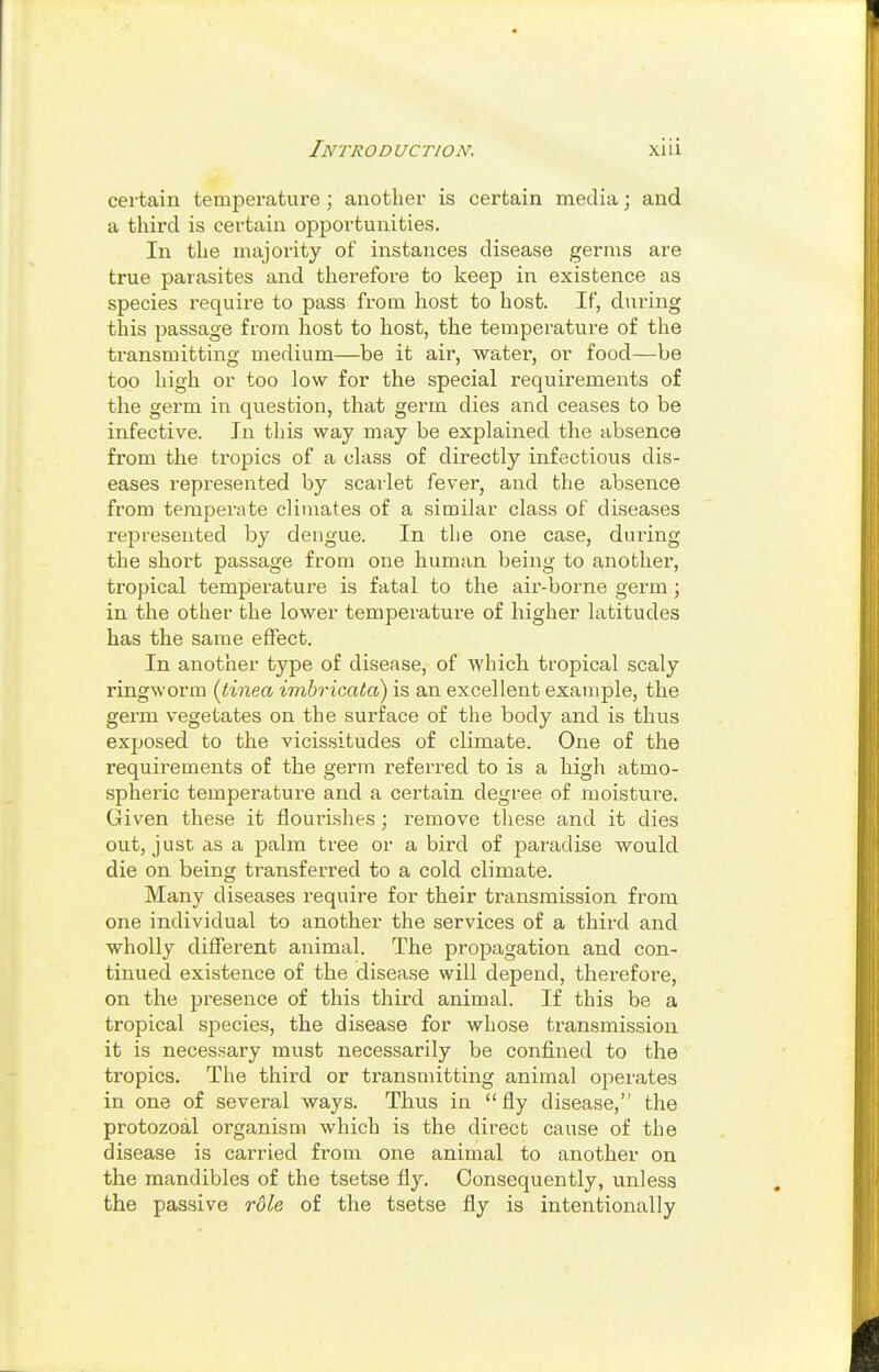 certain temperature; another is certain media; and a third is certain opportunities. In the majority of instances disease germs are true parasites and therefoi'e to keep in existence as species i-equire to pass from host to host. If, during this passage from host to host, the temperature of the transmitting medium—be it air, water, or food—be too high or too low for the special requirements of the germ in question, that germ dies and ceases to be infective. In this way may be explained the absence from the tropics of a class of directly infectious dis- eases represented by scailet fever, and the absence from temperate climates of a similar class of diseases represented by dengue. In the one case, during the short passage from one human being to another, tropical temperature is fatal to the air-borne germ ; in the other the lower temperature of higher latitudes has the same effect. In another type of disease, of which tropical scaly ringworm {tinea imbricata) is an excellent example, the germ vegetates on the surface of the body and is thus exposed to the vicissitudes of climate. One of the requirements of the germ referred to is a high atmo- spheric temperature and a certain degree of moisture. Given these it flourishes; remove these and it dies out, just as a palm tree or a bird of paradise would die on being transferred to a cold climate. Many diseases require for their transmission from one individual to another the services of a third and wholly different animal. The propagation and con- tinued existence of the disease will depend, therefore, on the presence of this third animal. If this be a tropical species, the disease for whose transmission it is necessary must necessarily be confined to the tropics. The third or transmitting animal operates in one of several ways. Thus in fly disease, the protozoal organism which is the direct cause of the disease is carried from one animal to another on the mandibles of the tsetse fly. Consequently, unless the passive rule of the tsetse fly is intentionally