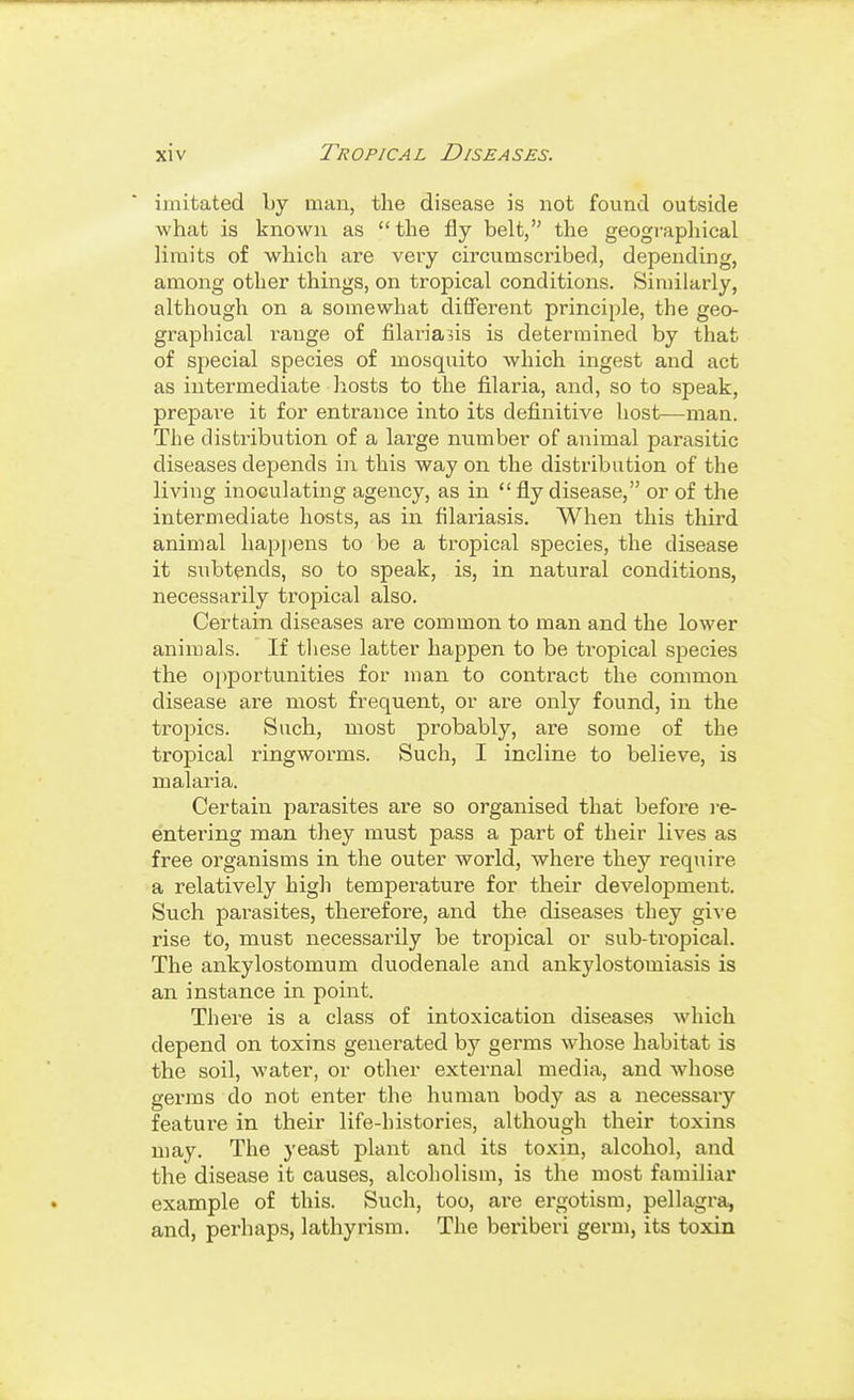 imitated by man, the disease is not found outside what is known as the fly belt, the geographical limits of which are very circumscribed, depending, among other things, on tropical conditions. Similarly, although on a somewhat different principle, the geo- graphical range of filaria^is is determined by that of special species of mosquito which ingest and act as intermediate hosts to the filaria, and, so to speak, prepai-e it for entrance into its defi.nitive host—man. The distribution of a large number of animal parasitic diseases depends in this way on the distribution of the living inoculating agency, as in  fly disease, or of the intermediate hosts, as in filariasis. When this third animal hap{)ens to be a tropical species, the disease it subtends, so to speak, is, in natural conditions, necessarily tropical also. Certain diseases are common to man and the lower animals. If these latter happen to be tropical species the 0[)portunities for man to contract the common disease are most frequent, or are only found, in the tropics. Such, most probably, are some of the tropical ringworms. Such, I incline to believe, is malaria. Certain parasites are so organised that before i-e- entering man they must pass a part of their lives as free organisms in the outer world, where they require a relatively higli temperature for their development. Such parasites, therefore, and the diseases they gi%'e rise to, must necessarily be tropical or sub-tropical. The ankylostomum duodenale and ankylostomiasis is an instance in point. There is a class of intoxication diseases which depend on toxins generated by germs whose habitat is the soil, water, or other external media, and whose germs do not enter the human body as a necessary feature in their life-histories, although their toxins may. The yeast plant and its toxin, alcohol, and the disease it causes, alcoholism, is the most familiar example of this. Such, too, are ergotism, pellagra, and, perhaps, lathyrism. The beriberi germ, its toxin