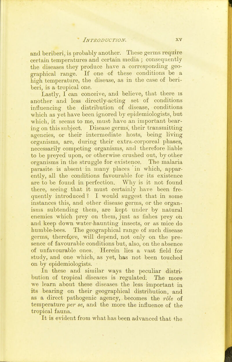and beriberi, is probably another. These germs require certain temperatures and certain media ; consequently the diseases they produce have a corresponding geo- graphical range. If one of these conditions be a high temperature, the disease, as in the case of beri- beri, is a tropical one. Lastly, I can conceive, and believe, that there is another and less directly-acting set of conditions influencing the distribution of disease, conditions which as yet have been ignored by epidemiologists, but which, it seems to me, must have an important bear- ing on this subject. Disease germs, their transmitting agencies, or their intermediate hosts, being living organisms, are, during their extra-corporeal phases, necessarily competing organisms, and therefore liable to be preyed upon, or otherwise crushed out, by other organisms in the struggle for existence. The malaria parasite is absent in many places in which, appar- ently, all the conditions favourable for its existence are to be found in perfection. Why is it not found there, seeing that it must certainly have been fre- quently introduced % I would suggest that in some instances this, and other disease germs, or the organ- isms subtending them, are kept under by natural enemies which prey on them, just as fishes prey on and keep down water-haunting insects, or as mice do humble-bees. The geographical range of such disease germs, therefore, will depend, not only on the pre- sence of favourable conditions but, also, on the absence of unfavourable ones.. Herein lies a vast field for study, and one which, as yet, has not been touched on by epidemiologists. In these and similar ways the peculiar distri- bution of tropical diseases is regulated. The more we learn about these diseases the less important in its bearing on their geographical distribution, and as a direct pathogenic agency, becomes the role of temperature per se, and the more the influence of the tropical fauna. It is evident from what has been advanced that the