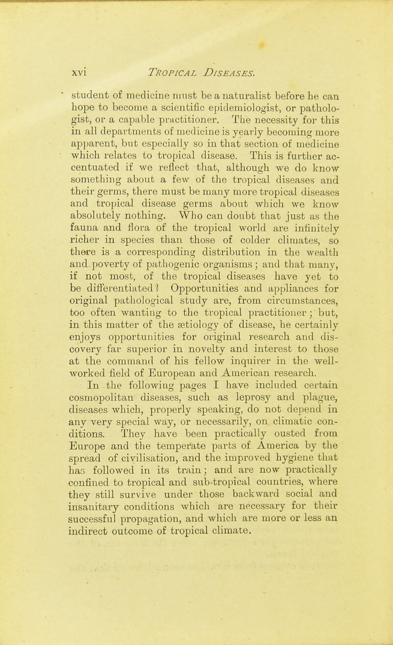 ' student of medicine must be a naturalist before he can hope to become a scientific epidemiologist, or patholo- gist, or a capable practitioner. The necessity for this in all departments of medicine is year-ly becoming more apparent, but esiDecially so in that section of medicine which relates to tropical disease. This is further ac- centuated if we reflect that, although we do know something about a few of the tropical diseases and their germs, there must be many more tropical diseases and tropical disease germs about which we know absolutely nothing. Who can doubt that just as the fauna and flora of the tropical world are infinitely richer in species than those of colder climates, so there is a corresponding distribution in the wealth and poverty of pathogenic organisms ; and that many, if not most, of the tropical diseases have yet to be diflTerentiated 1 Opportunities and appliances for original pathological study are, from circumstances, too often wanting to the tropical practitioner; but, in this matter of the aetiology of disease, he certainly enjoys opportunities for original research and dis- covery far superior in novelty and interest to those at the command of his fellow inquirer in the well- worked field of European and American research. In the following pages I have included certain cosmopolitan diseases, such as leprosy and plague, diseases which, properly speaking, do not depend in any very special way, or necessarily, on climatic con- ditions. They have been practically ousted from Europe and the temperate parts of America by the spread of civilisation, and the improved hygiene that has followed in its train; and are now practically confined to tropical and sub-tropical countries, where they still survive under those backward social and insanitary conditions which are necessary for their successful propagation, and which ai-e more or less an indirect outcome of tropical climate.