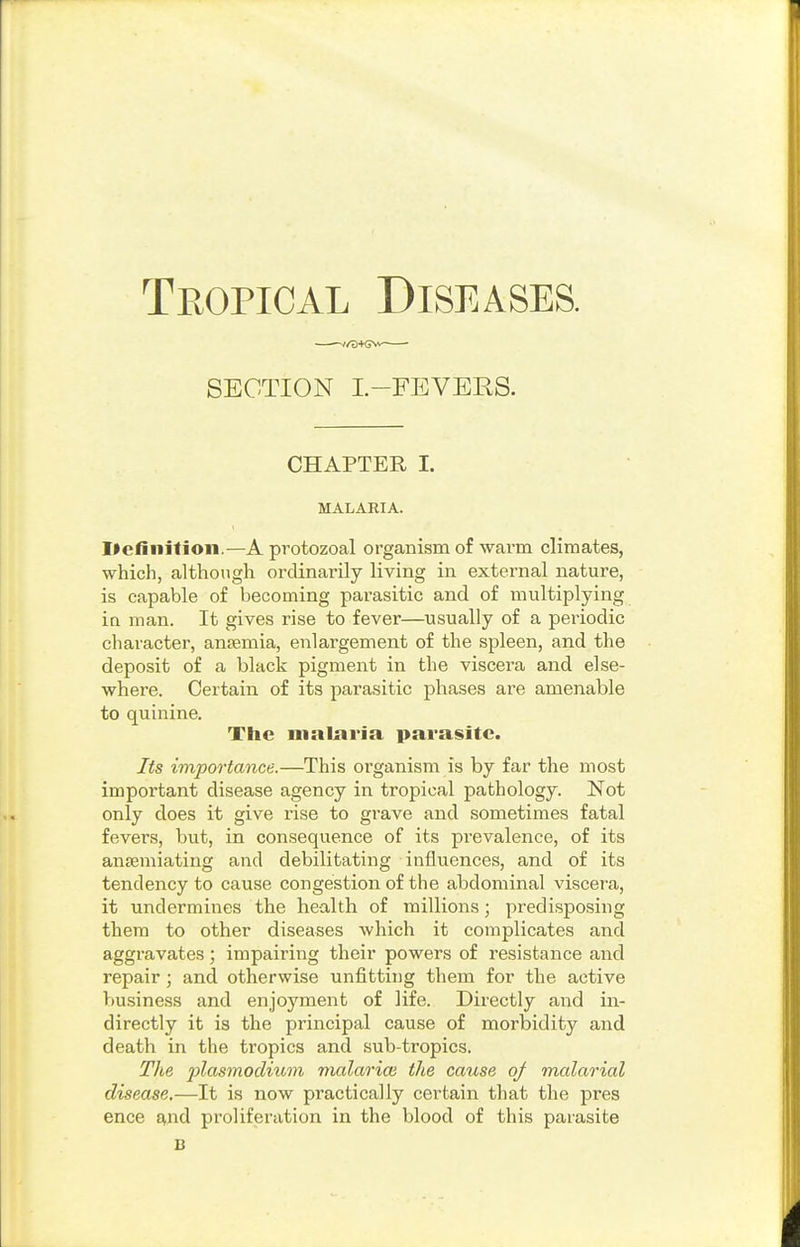 ——//D+Gv^ ■ SECTION L-FEVERS. CHAPTER I. MALARIA. Ifefiiiitioii.—A protozoal organism of wavm cliinates, which, although ordinarily living in external nature, is capable of becoming parasitic and of multiplying in man. It gives rise to fever—usually of a periodic character, ansemia, enlargement of the spleen, and the deposit of a black pigment in the viscera and else- where. Certain of its parasitic phases are amenable to quinine. The malaria parasite. Its importance.—This organism is by far the most important disease agency in tropical pathology. Not only does it give rise to grave and sometimes fatal fevers, but, in consequence of its prevalence, of its antemiating and debilitating influences, and of its tendency to cause congestion of the abdominal viscera, it undermines the health of millions; predisposing them to other diseases which it complicates and aggravates; impairing their powers of resistance and repair ; and otherwise unfitting them for the active business and enjoyment of life. Directly and in- directly it is the principal cause of morbidity and death in the tropics and sub-tropics. The 2)las7nocliiim malao'ice the cause oj malarial disease,—It is now practically certain that the pres ence £^nd proliferation in the blood of this parasite B