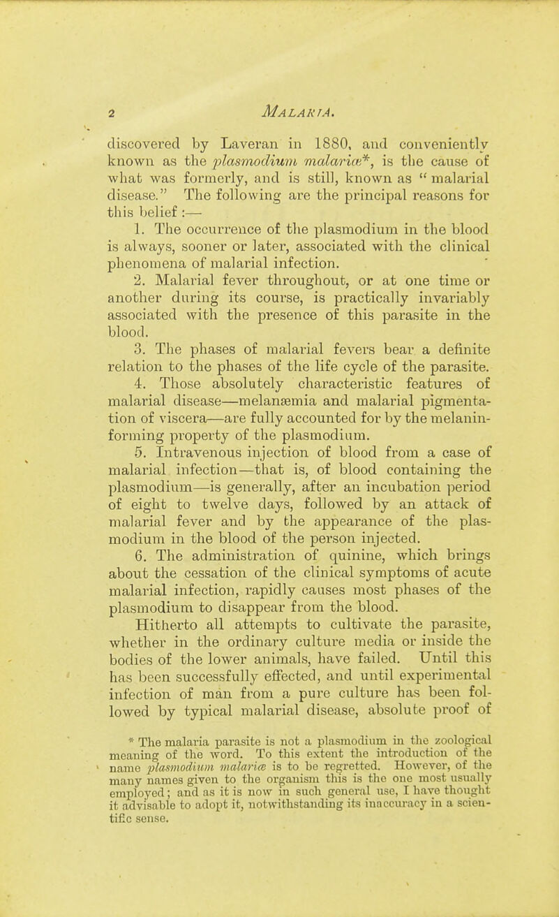 discovered by Lavei'an in 1880, and conveniently known as the plasmodium malariw*, is the cause of what was formerly, and is still, known as  malai-ial disease. The following are the principal reasons for this belief:— 1. The occurrence of the plasmodium in the blood is always, sooner or later, associated with the clinical phenomena of malarial infection. 2. Malarial fever throughout, or at one time or another daring its course, is practically invainably associated with the presence of this pai'asite in the blood. 3. The phases of malai-ial fevers bear a definite relation to the phases of the life cycle of the parasite. 4. Those absolutely characteristic features of malarial disease—melansemia and malarial pigmenta- tion of viscera—are fully accounted for by the melanin- forming property of the plasmodium. 5. Intravenous injection of blood from a case of malarial infection—that is, of blood containing the Plasmodium—is generally, after an incubation period of eight to twelve days, followed by an attack of malarial fever and by the appearance of the plas- modium in the blood of the person injected. 6. The administration of quinine, which brings about the cessation of the clinical symptoms of acute malarial infection, rapidly causes most phases of the plasmodium to disappear from the blood. Hitherto all attempts to cultivate the parasite, whether in the ordinary culture media or inside the bodies of the lower animals, have failed. Until this has been successfully effected, and until experimental infection of man from a pure culture has been fol- lowed by typical malarial disease, absolute proof of * The malaria parasite is not a plasmodium in the zoological meaning of the word. To this extent the introduction of tlie ' name planmodium malarm is to he regretted. However, of the many names given to the organism this is the one most usually employed; and as it is now in sucli general use, I have thought it advisable to adopt it, notwithstanding its inaccui-acy in a scien- tific sense.