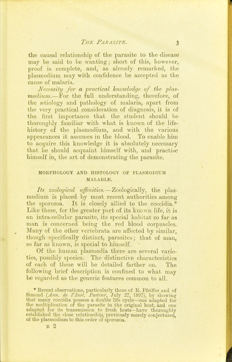 TjiE Farasite. the causal relationship of the parasite to the disease may be said to be wanting; short of this, liowever, proof is complete, and, as already remarked, the Plasmodium may with confidence be accepted as the cause of malaria. Necessity for a practical knowledge of the jjlas- modium.—For the full understanding, therefore, of the letiology and pathology of malaria, apart from the very practical consideration of diagnosis, it is of the- first importance that the student should be thoroughly familiar ■with what is known of the life- history of the Plasmodium, and with the various appearances it assumes in the blood. To enable him to acquire this knowledge it is absolutely necessaiy that he should acquaint himself with, and practise himself in, the art of demonstrating the parasite. MORPHOLOGT AND HISTOLOGY OF PLASMODIUM MALARIA. Its zoological acuities.—Zoologically, the Plas- modium is placed by most recent authorities among the sporozoa. It is closely allied to the coccidia.* Like these, for the greater part of its known life, it is an intra-celluhir parasite, its special habitat so far as man is concerned being the red blood corpuscles. Many of the other vertebrata are aflfected by similar, though specifically distinct, parasites; that of man, so far as known, is special to himself. Of the human plasmodia there are several varie- ties, possibly species. The distinctive characteristics of each of these will be detailed farther on. The following brief description is confined to what may be regarded as the generic features common to all. * Eecent observations, particularly those of R. PfeifFer and of Simond {Ann. de rinsi. Fasteur, July 27, 1897), by showing that many coccidia possess a double life cycle—one adapted for the multiplication of the parasite in the original host, and one adapted for its transmission to fresh hosts—have thoroughly established the close relationship, previously merely conjectured, of the Plasmodium to this order of sporozoa. B 2