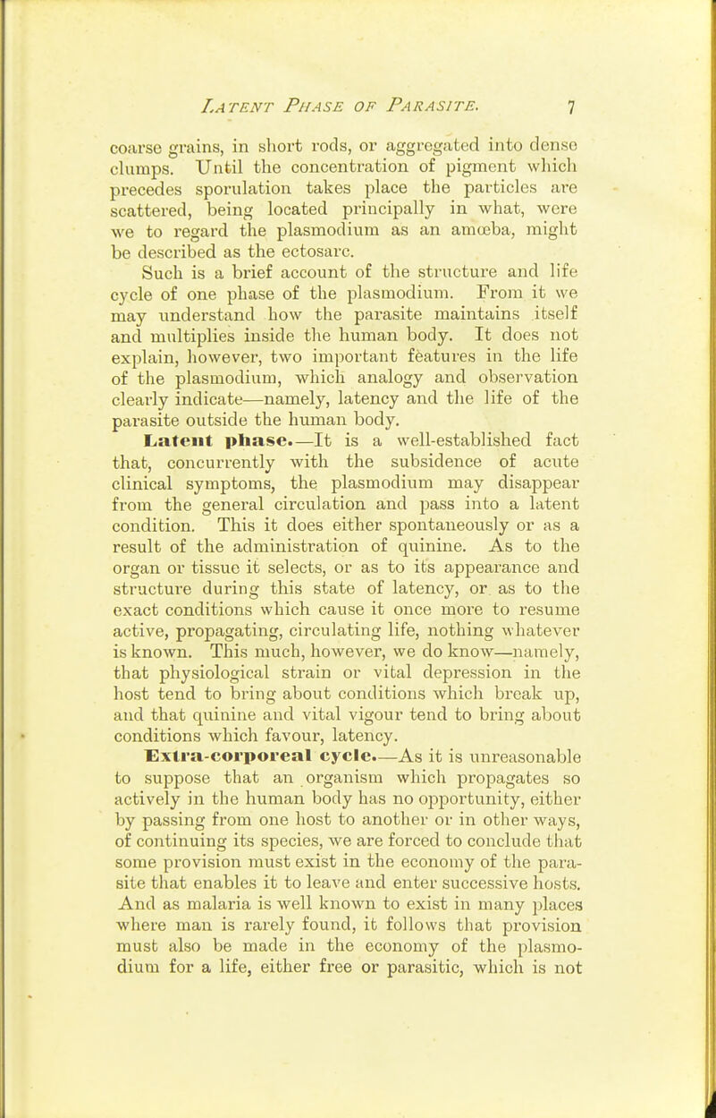 coarse grains, in short rods, or aggregated into dense clamps. Until the concentration of pigment which precedes sporulation takes place the particles are scattered, being located principally in what, were we to regard the plasmodium as an amoeba, might be described as the ectosarc. Such is a brief account of the structure and life cycle of one phase of the plasmodium. From it we may understand how the parasite maintains itself and multiplies inside the human body. It does not explain, however, two important features in the life of the Plasmodium, which analogy and observation clearly indicate—namely, latency and the life of the parasite outside the human body. Latent phase.—It is a well-established fact that, concurrently with the subsidence of acute clinical symptoms, the plasmodivun may disappear from the general circulation and pass into a latent condition. This it does either spontaneously or as a result of the administration of quinine. As to the organ or tissue it selects, or as to its appearance and structure during this state of latency, or as to the exact conditions which cause it once more to resume active, propagating, circulating life, nothing whatever is known. This much, however, we do know—namely, that physiological strain or vital depression in the host tend to bring about conditions which break up, and that quinine and vital vigour tend to bring about conditions which favour, latency. Extra-corporeal cycle.—As it is unreasonable to suppose that an organism which propagates so actively in the human body has no opportunity, either by passing from one host to another or in other ways, of continuing its species, we are forced to conclude that some provision must exist in the economy of the para- site that enables it to leave and enter successive hosts. And as malaria is well known to exist in many places where man is rarely found, it follows that provision must also be made in the economy of the plasmo- dium for a life, either free or parasitic, which is not