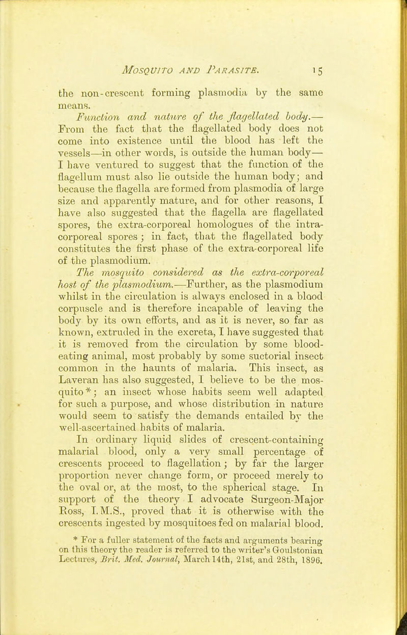 the non-crescent forming plasmodia by the same means. Fiinclion and nature of the flagellated body.— From the fact that the flagellated body does not come into existence until the blood has left the vessels—in other words, is outside the human body— I have ventured to suggest that the function of the flagellum must also lie outside the human body; and because the flagella are formed from plasmodia of lai'ge size and apparently mature, and for other reasons, I have also suggested that the flagella are flagellated spores, the extra-corpoi-eal homologues of the intra- corporeal spores ; in fact, that the flagellated body constitutes the first phase of the extra-corporeal life of the plasmodiimi. The mosquito considered as the extra-corporeal host of the Plasmodium.—Further, as the plasmodium whilst in the circulation is always enclosed in a blood corpuscle and is therefore incapable of leaving the body by its own eflbrts, and as it is never, so far as known, extruded in the excreta, I have suggested that it is removed fi'om the circulation by some blood- eating animal, most probably by some suctorial insect common in the haunts of malaria. This insect, as Laveran has also suggested, I believe to be the mos- quito *; an insect whose habits seem well adapted for such a purpose, and whose distribution in nature would seem to satisfy the demands entailed by the well-ascertained habits of malaria. In ordinary liquid slides of crescent-containing malarial blood, only a very small percentage of crescents proceed to flagellation; by far the larger proportion never change form, or proceed merely to the oval or, at the most, to the spherical stage. In support of the theory I advocate Surgeon-Major Eoss, T.M.S., proved that it is otherwise with the crescents ingested by mosquitoes fed on malarial blood. * For a fuller statement of the facts and ai-guments bearing on this theory the reader is referred to the writer's Goulstonian Lectures, Brit. Med. Journal, March 14th, 2l8t, and 28th, 1896.