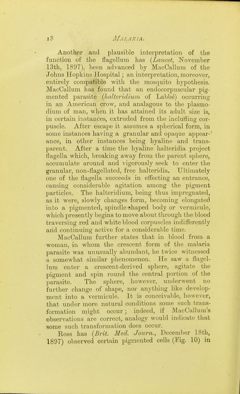 Another and plausible interpretation of the function of the flagellum has {Lancet, November 13th, 1897), been advanced by MacCallum of the Johns Hopkins Hospital; an interpretation, moreover, entirely compatible with the mosquito hypothesis. MacCallum has found that an endocorpuscular pig- mented parasite {halteridium of Labb^) occurring in an American crow, and analagous to the Plasmo- dium of man, when it has attained its adult size is, in certain instances, extruded from the including cor- puscle. After escape it assumes a spherical form, in some instances having a granular and opaque appear-' ance, in other instances being hyaline and trans- parent. After a time the hyaline halteridia project flagella which, breaking away from the parent sphere, accumulate around and vigorously seek to enter the granular, non-flagellated, free halteridia. Ultimately one of the flagella succeeds in effecting an entrance, causing considerable agitation among the pigment particles. The halteridium, being thus impregnated, as it were, slowly changes form, becoming elongated into a pigmented, spindle-shaped body or vermicule, which presently begins to move about through the blood traversing red and white blood corpuscles indifferently and continuing active for a considerable time. MacCallum further states that in blood from a woman, in whom the crescent form of the malaria parasite was unusually abundant, he twice witnessed a somewhat similar phenomenon. He saw a flagel- lum enter a crescent-derived sphere, agitate the pigment and spin round the central portion of the parasite. The sphere, howevei-, underwent no further change of shape, nor anything like develop- ment into a vermicule. It is conceivable, however, that under more natural conditions some such trans- formation might occur; indeed, if MacCallum's observations are correct, analogy would indicate that some such transformation does occur. Ross has {Brit. Med. Journ., December 18th, 1897) observed certain pigmented cells (Fig. 10) in