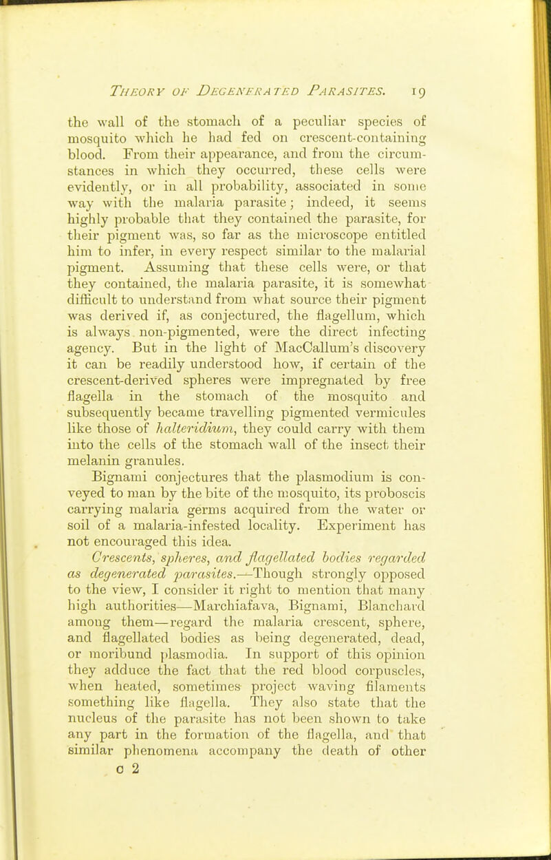 the wall of the stomach of a peculiar species of mosquito which he had fed on crescent-containing blood. From their appearance, and from the circum- stances in Avhich they occurred, these cells were evidently, or in all probability, associated in some way with the malaria parasite; indeed, it seems highly probable that they contained the parasite, for their pigment was, so far as the microscope entitled him to infer, in every respect similar to the malarial pigment. Assuming that these cells were, or that they contained, tlie malaria parasite, it is somewhat difficult to understand from what source their pigment was derived if, as conjectured, the flagellum, which is always non-pigmented, were the direct infecting agency. But in the light of MacCallum's discovery it can be readily understood how, if certain of the crescent-derived spheres were impregnated by free flagella in the stomach of the mosquito and subsequently became travelling pigmented vermicules like those of lialteridium^ they could carry with them into the cells of the stomach wall of the insect their melanin granules. Bignami conjectures that the plasmodium is con- veyed to man by the bite of the mosquito, its proboscis carrying malaria germs acquired from the water or soil of a malaria-infested locality. Experiment has not encouraged this idea. Crescents, spheres, and Jlagellated bodies regarded as degenerated jmrasites.—Though strongly oiDposed to the view, I consider it right to mention that many high authorities—Marchiafava, Bignami, Blanchaid among them—regard the malaria crescent, sphere, and flagellated bodies as being degenerated, dead, or moribund jdasmodia. In support of this opinion they adduce the fact that the red blood corpuscles, when heated, sometimes project waving filaments something like flagella. They also state that the nucleus of the parasite has not been shown to take any part in the formation of the flagella, and that similar phenomena accompany the death of other o 2