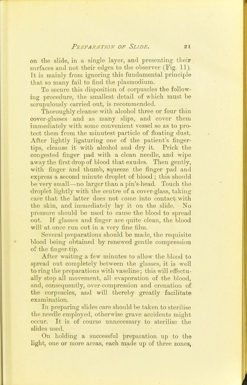 on the slide, in a single layer, and presenting tlieir surfaces and not their edges to the observer (Fig. 11). It is mainly from ignoring this fundamental principle that so many fail to find the plasraodium. To secure this disposition of corpuscles the follow- ing procedure, the smallest detail of which must be scrupulously carried out, is recommended. Thoroughly cleanse with alcohol three or four thin cover-glasses and as many slips, and cover them immediately with some convenient vessel so as to pro- tect them from the minutest particle of floating dust. After lightly ligaturing one of the patient's finger- tips, cleanse it with alcohol and dry it. Prick the congested finger pad. with a clean needle, and wipe away the fii'st drop of blood that exudes. Then gently, with finger and thumb, squeeze the finger pad and express a second minute droplet of blood \ this should be very small—no larger than a pin's-head. Touch the droplet lightly with the centre of a cover-glass, taking care that the latter does not come into contact with the skin, and immediately lay it on the slide. No pressure should be used to cause the blood to spread out. If glasses and finger are quite clean, the blood will at once run out in a very fine film. Several preparations should be made, the requisite blood being obtained by renewed gentle compression of the finger-tip. After waiting a few minutes to allow the blood to spread out completely between the glasses, it is well to ring the preparations with vaseline; this will efiectu- ally .stop all movement, all evaporation of the blood, and, consequently, over-compression and crenation of the corpuscles, and will thereby greatly facilitate examination. In preparing slides care should be taken to sterilise the needle employed, otherwise grave accidents might occur. It is of course unnecessary to sterilise the slides used. On holding a successful preparation up to the light, one or more areas, each made up of three zones,
