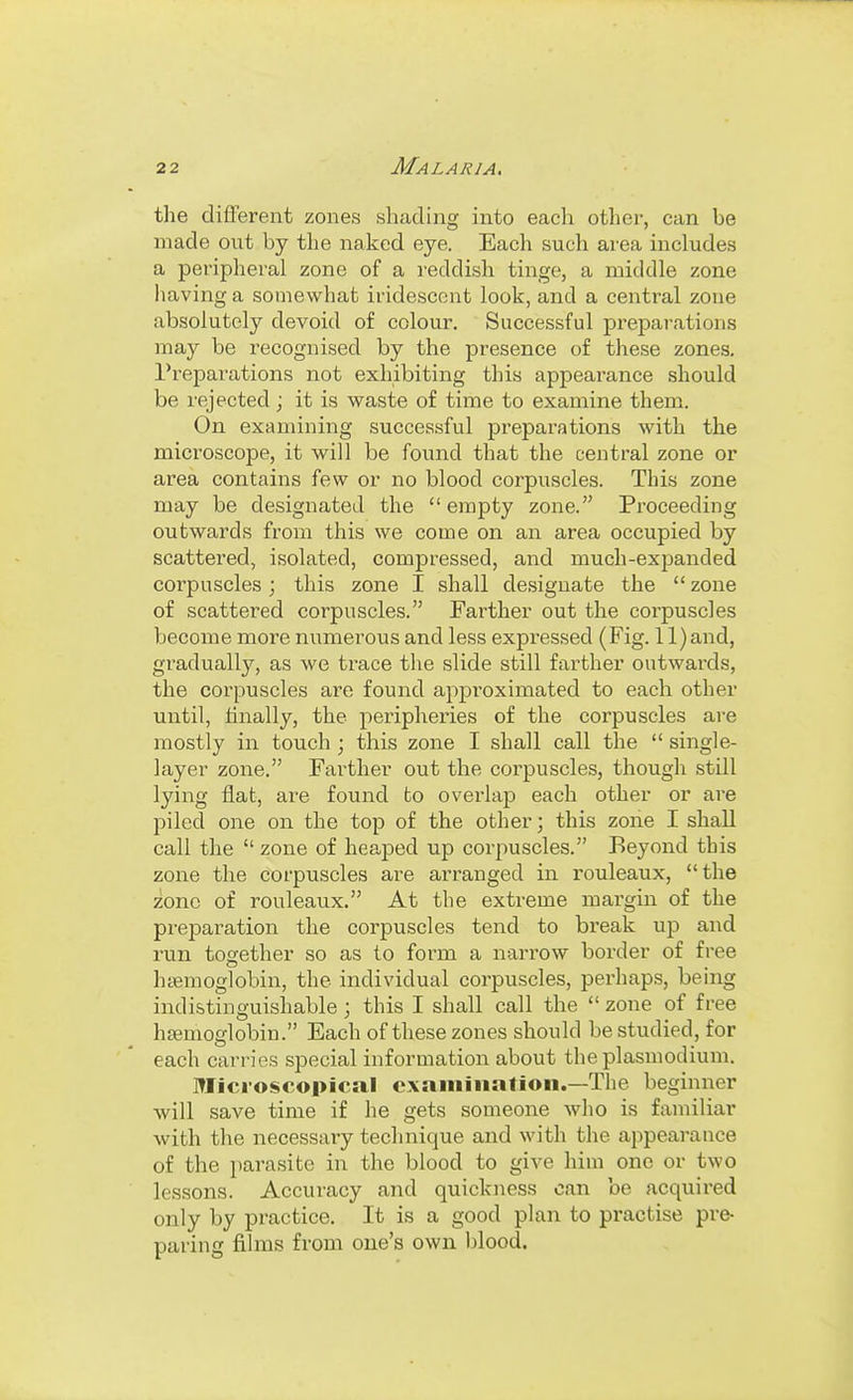 the different zones shading into eacla other, can be made out by the naked eye. Each such area includes a peripheral zone of a reddish tinge, a middle zone having a somewhat iridescent look, and a central zone absolutely devoid of colour. Successful preparations may be recognised by the presence of these zones. Preparations not exhibiting this appearance should be rejected; it is waste of time to examine them. On examining successful preparations with the microscope, it vfiW be found that the central zone or area contains few or no blood corpuscles. This zone may be designated the  empty zone. Proceeding outwards from this we come on an area occupied by scattered, isolated, compressed, and much-expanded corpuscles; this zone I shall designate the  zone of scattered corpuscles. Farther out the corpuscles become more numerous and less expi-essed (Fig. 11) and, gi'adually, as we trace the slide still farther outwards, the corpuscles are found approximated to each other until, hnally, the peripheries of the corpuscles are mostly in touch ; this zone I shall call the  single- layer zone. Farther out the corpuscles, though still lying flat, are found to overlap each other or are piled one on the top of the other; this zone I shall call the  zone of heaped up corpuscles. Beyond this zone the corpuscles are arranged in rouleaux, the zone of rouleaux. At the extreme margin of the preparation the corpuscles tend to break up and run together so as to form a narrow border of free htemoglobin, the individual corpuscles, perhaps, benig indistinguishable; this I shall call the  zone of free hemoglobin. Each of these zones should be studied, for each carries special information about the plasmodium. Microscopical cxaiiiiiiafion.—The beginner will save time if he gets someone who is familiar ■with the necessary technique and with the appearance of the parasite in the blood to give him one or two lessons. Accuracy and quickness can be acquired only by practice. It is a good plan to practise pre- paring fihns from one's own blood.