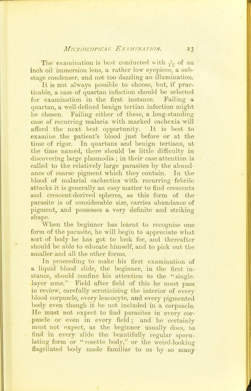 The examination is best conducted witli yV of an inch oil immersion lens, a rather low eyepiece, a sub- stage condenser, and not too dazzling an illumination. It is not always possible to choose, but, if prac- ticable, a case of quartan infection should be selected for examination in the first instance. Failing a quartan, a Avell-defined benign tertian infection might be chosen. Failing either of these, a long-standing case of recurring malaria with marked cachexia will afford the next best opportunity. It is best to examine.the patient's blood just before or at the time of rigor. In quartans and benign tertians, at the time named, there should be little difficulty in discovering large plasmodia; in their case attention is called to the relatively large parasites by the abund- ance of coarse jiigment which they contain. In the blood of malarial cachectics with recurrinc; febrile attacks it is generally an easy matter to find crescents and crescent-derived spheres, as this form of the parasite is of considerable size, carries abundance of pigment, and possesses a very definite and striking shape. When the beginner has learnt to recognise one form of the parasite, he will begin to appreciate what sort of body he has got to look for-, and thereafter should be able to educate himself, and to pick out the smaller and all the other forms. In i)roceeding to make his first examination of a liquid blood slide, the beginner, in the first in- stance, should conBne his attention to the single- layer zone. Field after field of this he must pass, in review, carefully scrutinising the interior of every blood corpuscle, every leucocyte, and every pigmented body even though it be not included in a corpuscle. He must not expect to find parasites in every cor- puscle or even in every field; and he certainly m\tst not expect, as the beginner usually does, to find in every slide the beautifully regular sporu- lating form or rosette body, or the weird-looking flagellated body made familiar to us by so many