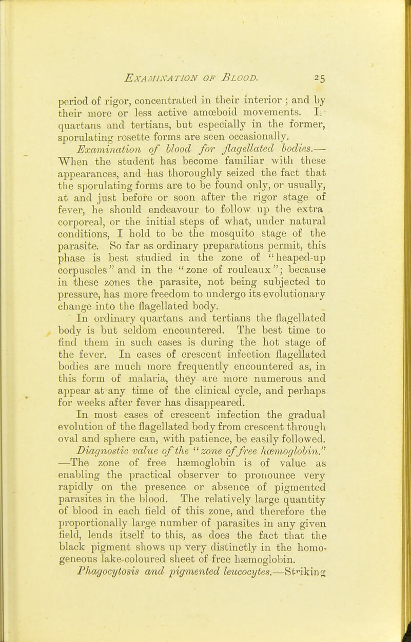 period of rigor, concentrated in their interior ; and by their more or less active amoeboid movements. !:■ quartans and tertians, but especially in the former, sporulating rosette forms are seen occasionally. Examination of blood for Jlagellated bodies.— When the student has become familiar witli these appearances, and has thoroughly seized the fact that the sporulating forms are to be found only, or usually, at and just before or soon after the rigor stage of fever, he should endeavour to follow up the extra corporeal, or the initial steps of what, under natural conditions, I hold to be the mosquito stage of the parasite. So far as ordinary preparations permit, this phase is best studied in the zone of heaped-up corpuscles and in the zone of rouleaux; because in these zones the parasite, not being subjected to pressure, has more freedom to undergo its evolutionary change into the flagellated body. In ordinaiy quartans and tertians the flagellated body is but seldom encountered. The best time to find them in such cases is during the hot stage of the fever. In cases of crescent infection flagellated bodies are much more frequently encountered as, in this form of malaria, they are more numerous and appear at any time of the clinical cycle, and perhaps for weeks after fever has disappeared. In most cases of crescent infection the gradual evolution of the flagellated body from crescent through oval and sphere can, with patience, be easily followed. Diagnostic value of the ■zone offree hcenioglobin. —The zone of free haemoglobin is of value as enabling the practical observer to pronounce very rapidly on the presence or absence of pigmented parasites in the blood. The relatively large quantity of blood in each field of this zone, and therefore the proportionally large number of parasites in any given field, lends itself to this, as does the fact that the black pigment shows up very distinctly in the homo- geneous lake-coloured sheet of free haemoglobin. Phagocytosis and pigmented leucocytes.—Sfcnkinrr