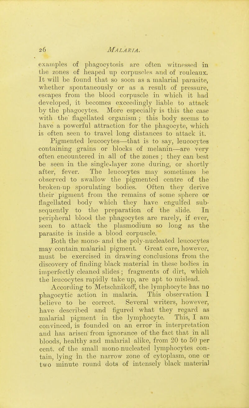 examples of phagocytosis are often witnessod in tlie zones of heaped up corjDuscle.s a,ud of rouleaux. It will be found that so soon as a malarial pai-asite, whether spontaneously or as a result of pressure, escapes from the blood corpuscle in which it had develojDed, it becomes exceedingly liable to attack by the phagocytes. More especially is this the case with the' flagellated organism ; this body seems to have a powerful attraction for the phagocyte, which is often seen to travel long distances to attack it. Pigmented leucocytes—that is to say, leucocytes containing grains or blocks of melanin—are very often encountered in all of the zones ; they can best be seen in the single-layer zone during, or shortly after, fever. The leucocytes may sometimes be observed to swallow the pigmented centre of the broken-up sporulating bodies. Often they derive their pigment from the remains of some sphere or flagellated body which they have engulfed sub- sequently to the preparation of the slide. In peripheral blood the phagocytes are rarely, if ever, seen to attack the plasmodium so long as the parasite is inside a blood corpuscle. Both the mono- and the poly-nucleated leucocytes may contain malarial pigment. Great care, however, must be exercised in drawing conclusions from the discovery of finding black material in these bodies in imperfectly cleaned slides; fragments of dirt, which the leucocytes rapidly take up, are apt to mislead. According to Metschnikoff, the lymphocyte has no phagocytic action in malaria. This observation I believe to be correct. Several writei's, however, have described and figured what they regard as malarial pigment in the lymphocyte. This, I am convinced, is founded on an error in interpretation and has arisen from ignorance of the fact that in all bloods, healthy and malarial alike, from 20 to 50 per cent, of the small mono-nucleated lymphocytes con- tain, lying in the narrow zone of cytoplasm, one or two minute round dots of intensely black material
