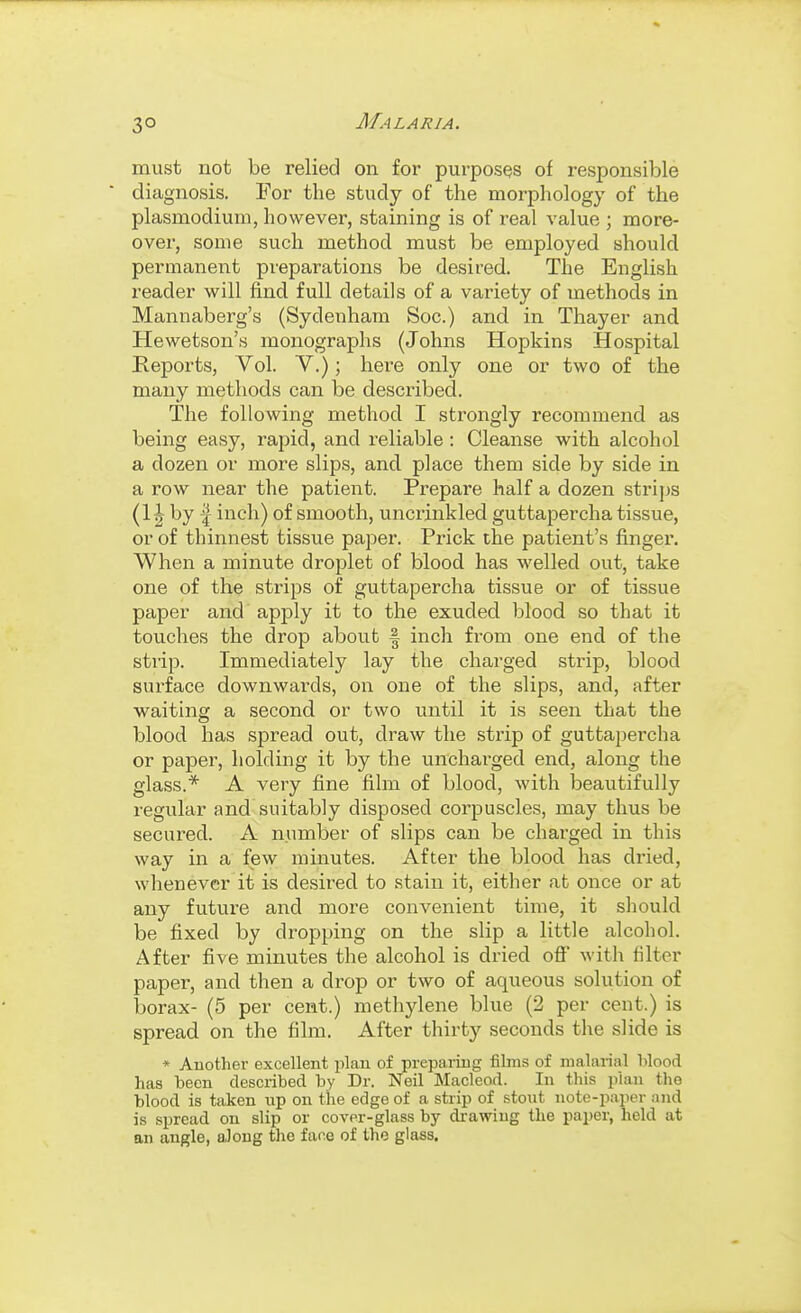 3° must not be relied on for purposes of responsible diagnosis. For the study of the morphology of the Plasmodium, however, staining is of real value ; more- over, some such method must be employed should permanent preparations be desired. The English reader will find full details of a variety of methods in Mannaberg's (Sydenham See.) and in Thayer and Hewetson's monographs (Johns Hopkins Hospital Reports, Vol. V.); here only one or two of the many methods can be described. The following method I strongly recommend as being easy, rapid, and reliable: Cleanse with alcohol a dozen or more slips, and place them side by side in a row near the patient. Prepare half a dozen strips (1J by I inch) of smooth, uncrinkled guttapercha tissue, or of thinnest tissue paper. Prick the patient's fingei*. When a minute droplet of blood has welled out, take one of the strips of guttapercha tissue or of tissue paper and apply it to the exuded blood so that it touches the drop about f inch from one end of the strip. Immediately lay the charged strip, blood surface downwards, on one of the slips, and, after waiting a second or two until it is seen that the blood has spread out, draw the strip of guttapercha or paper, holding it by the unchai-ged end, along the glass.* A very fine film of blood, with beautifully regular and suitably disposed corpuscles, may thus be secured. A number of slips can be charged in this way in a few minutes. After the blood has dried, whenever it is desired to stain it, either at once or at any future and more convenient time, it should be fixed by dropping on the slip a little alcohol. After five minutes the alcohol is dried off with filter paper, and then a di'op or two of aqueous solution of borax- (5 per cent.) methylene blue (2 per cent.) is spread on the film. After thirty seconds the slide is * Auothev excellent plan of preparing films of malarial lilood has been described by Dr. Neil Macleod. In this plan the blood is taken up on the edge of a strip of stout note-paper and is spread on slip or cover-glass by drawing the paper, held at an angle, along the face of the glass.