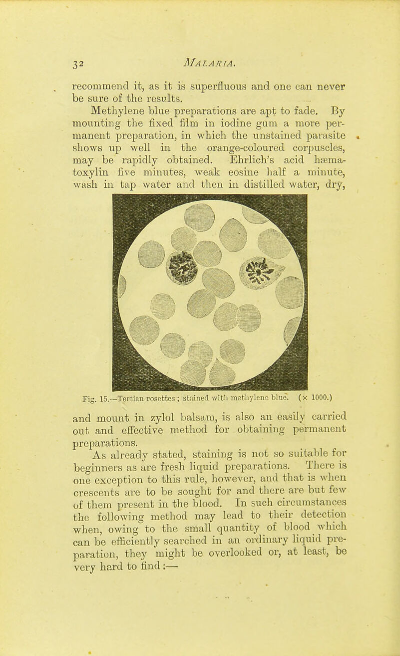 recommend it, as it is superfluous and one can never be sure of the results. Methylene blue preparations are apt to fade. By mounting the fixed film in iodine gum a more per- manent preparation, in which the unstained parasite . shows up well in the orange-coloured corpuscles, may be rapidly obtained. Ehrlich's acid hiema- toxylin five minutes, weak eosine half a minute, wash in tap water and then in distilled water, dry, Fig. 15.—Tertian rosettes ; stained with metliylene blue, (x 1000.) and mount in zylol balsam, is also an easily carried out and effective method for obtaining permanent preparations. As already stated, staining is not so suitable for beginners as are fresh liquid preparations. There is one exception to this rule, however, and that is when crescents are to be sought for and there are but few of them present in the blood. In such circumstances the following method may lead to their detection when, owing to the small quantity of blood which can be efficiently searched in an ordinary liquid pre- paration, they might be overlooked or, at least, be very hard to find :—