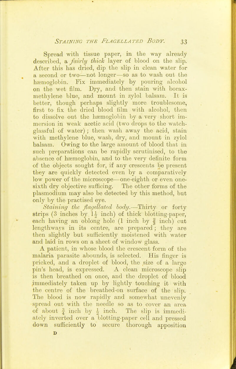 Spread with tissue paper, in the way ah-eady described, a fairly thick layer of blood on the slip. After this has dried, dip the slip in clean water for a second or two—not longer-—so as to wash out the h?emoglobin. Fix immediately by pouring alcohol on the wet film. Dry, and then stain with borax- methylene blue, and mount in zylol balsam. It is better, though perhaps slightly more troublesome, first to fix the dried blood film with alcohol, then to dissolve out the liEemoglobin by a very short im- mersion in weak acetic acid (two drops to the watch- glassful of water); then wash away the acid, stain with methylene blue, wash, dry, and mount in zylol balsam. Owing to the large amount of blood that in such ^^reparations can be rapidly scrutinised, to the absence of heemoglobin, and to the very definite form of the objects sought for, if any crescents be present they are quickly detected even by a comparatively low power of the microscope—one-eighth or even one- sixth dry objective sufficing. The other forms of the Plasmodium may also be detected by this method, but only by the practised eye. Staining the flagellated body.—Thirty or forty strips (3 inches by 1^ inch) of thick blotting-paper, each having an oblong hole (1 inch by | inch) cut lengthways in its centre, are prepared; they are then slightly but sufficiently moistened with water and laid in rows on a sheet of window glass. A patient, in whose blood the crescent form of the malaria parasite abounds, is selected. His finger is pricked, and a droplet of blood, the size of a large pin's head, is expressed. A clean microscope slip is then breathed on once, and the droplet of blood immediately taken up by lightly touching it with the centre of the breathed-on surface of the slip. The blood is now rapidly and somewhat unevenly spread out with the needle so as to cover an area of about I inch by inch. The slip is immedi- ately inverted over a blotting-paper cell and pressed down sufficiently to secure thorough apposition D