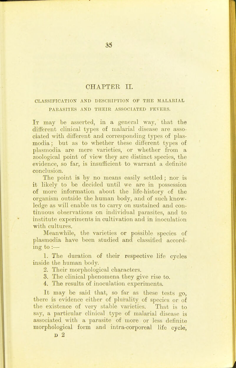 CHAPTER IL CLASSIFICATION AND DESCRIPTION OF THE MALARIAL PARASITES AND THEIR ASSOCIATED FEVERS. It may be asserted, in a general way, that the different clinical types of malarial disease are asso- ciated with different and corresponding types of plas- modia; but as to whether these different types of Plasmodia are mere varieties, or whether from a zoological point of view they are distinct species, the evidence, so far, is insufficient to warrant a definite conclusion. The point is by no means easily settled; nor is it likely to be decided until we are in possession of more information about the life-history of the organism outside the human body, and of such know- ledge as will enable us to carry on sustained and con- tinuous ob.servations on individual parasites, and to institute experiments in cultivation and in inoculation with cultures. Meanwhile, the varieties or possible species of Plasmodia have been studied and classified accord- ing to :— 1. The duration of their respective life cycles inside the human body. 2. Their morphological characters. 3. The clinical phenomena they give rise to. 4. The results of inoculation experiments. It may be said that, so far as these tests go, thei'e is evidence either of plurality of species or of the existence of very stable varieties. That is to say, a particular clinical type of malarial disease is associated witli a parasite of more or less definite morphological form and intra-corporeal life cycle, D 2