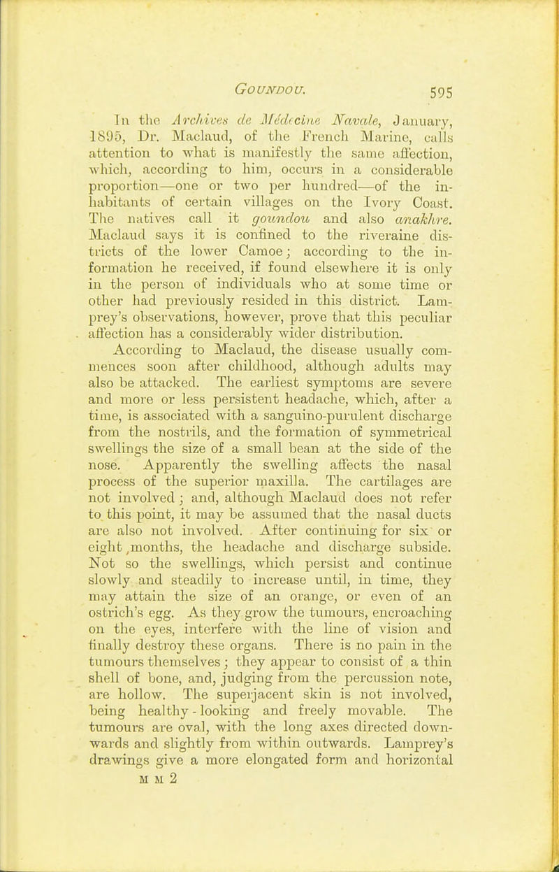 Goundou. lu the Arcliives de j\Ieckci)te Navale, January, 1805, Dr. Maclaud, of the French Marine, calls attention to what is manifestly the same afl'ectiou, which, according to him, occurs in a considerable proportion—one or two per hundred—of the in- habitants of certain villages on the Ivory Coast. The natives call it goundou and also anakhre. Maclaud says it is confined to the riveraine dis- tricts of the lower Camoe; according to the in- formation he received, if found elsewhere it is only in the person of individuals who at some time or other had previously resided in this district. Lam- prey's observations, however, prove that this peculiar afiection has a considerably wider distribution. According to Maclaud, the disease usually com- mences soon after childhood, although adults may also be attacked. The earliest symptoms are severe and more or less persistent headache, which, after a time, is associated with a sanguino-purulent discharge from the nostrils, and the formation of symmetrical swellings the size of a small bean at the side of the nose. Apparently the swelling affects the nasal process of the superior maxilla. The cartilages are not involved; and, although Maclaud does not refer to this point, it may be assumed that the nasal ducts are also not involved. After continuing for six or eight ^months, the headache and discharge subside. Not so the swellings, which persist and continue slowly and steadily to increase until, in time, they may attain the size of an orange, or even of an ostrich's egg. As they grow the tumours, encroaching on the eyes, interfere with the line of vision and finally destroy these organs. There is no pain in the tumours themselves ; they appear to consist of a thin shell of bone, and, judging from the percussion note, are hollow. The superjacent skin is not involved, being healthy - looking and freely movable. The tumours are oval, with the long axes directed down- wards and slightly from within outwards. Lamprey's drawings give a more elongated form and horizontal M M 2