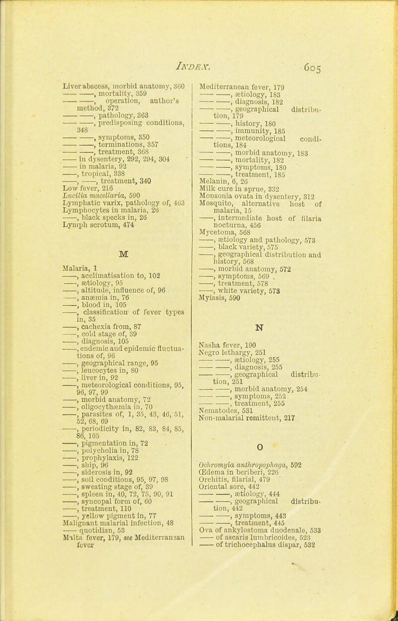 Liver abscess, morbid anatomy, 300 , mortality, ^59 , operation, author's metliod, 372 , pathology, 363 , predisposing conditions, 348 , symptoms, 350 , terminations, 357 , treatment, SliS in dysentery, 292, 294, 304 in malaria, 92 , tropical, 338 , , treatment, 340 Low fever, 216 Lucilia macellaria, 590 Lymphatic varix, pathology of, 463 Lymphocytes in malaria, 26 , blacli specks in, 26 Lymph scrotum, 474 M Malaria, 1 , acclimatisation to, 102 , setiology, 95 , altitude, influence of, 96 , anaemia in, 76 , blood in, 105 , classification of fever types in, 35 , cachexia from, 87 , cold stage of, 39 , diagnosis, 105 , endemic and epidemic fluctua- tions of, 96 , geographical range, 95 , leucocytes in, SO , liver in, 92 , meteorological conditions, 95, 96, 97, 99 , morbid anatomy, 72 , oligocythiemia in, 70 , parasites of, 1, 35, 43, 46, 51, 52, 68, 69 , periodicity in, 82, 83, 84, 85, 86, 105 , pigmentation in, 72 , polycholia in, 78 , prophylaxis, 122 , ship, 96 , siderosis in, 92 , soil conditions, 95, 97, 98 , sweating stage of, 39 , spleen in, 40, 72, 75, 90, 91 , syncopal form of, 60 , treatment, 110 , yellow pigment in, 77 Malignant malarial infection, 48 quotidian, 53 Malta fever, 179, see Mediterransan fuvor Mediterranean fever, 179 , letiology, 183 , diagnosis, 182 , geographical distribu- tion, 179 , history, 180 , immunity, 185 , meteorological condi- tions, 184 , morbid anatomy, 183 , mortality, 182 , symptoms, 180 , treatment, 185 Melanin, 6, 26 Milk cure in sprue, 332 Monsonia ovata in dysentery, 312 Mosquito, alternative host of malaria, 15 , intermediate host of lilaria nocturna, 456 Mycetoma, 568 , aetiology and pathology, 573 , black variety, 575 , geographical distribution and history, 568 , morbid anatomy, 572 , symptoms, 509 , , treatment, 578 , white variety, 673 Myiasis, 590 N Nasha fever, 190 Negro lethargy, 251 , setiology, 255 , diagnosis, 255 , geographical distribu- tion, 251 , morbid anatomy, 254 ■ , symptoms, 252 , treatment, 255 Nematodes, 531 Non-malarial remittent, 217 0 Ochromyia anihropophaga, 692 ffidema in beriberi, 226 Orcliitis, filarial, 479 Oriental sore, 442 , eetiology, 444 , goograpliical distribu- tion, 442 • , symptoms, 443 , treatment, 445 Ova of ankylostoma duodenale, 533 of ascaris lumbricoides, 523 of trichocephalus dispar, 532