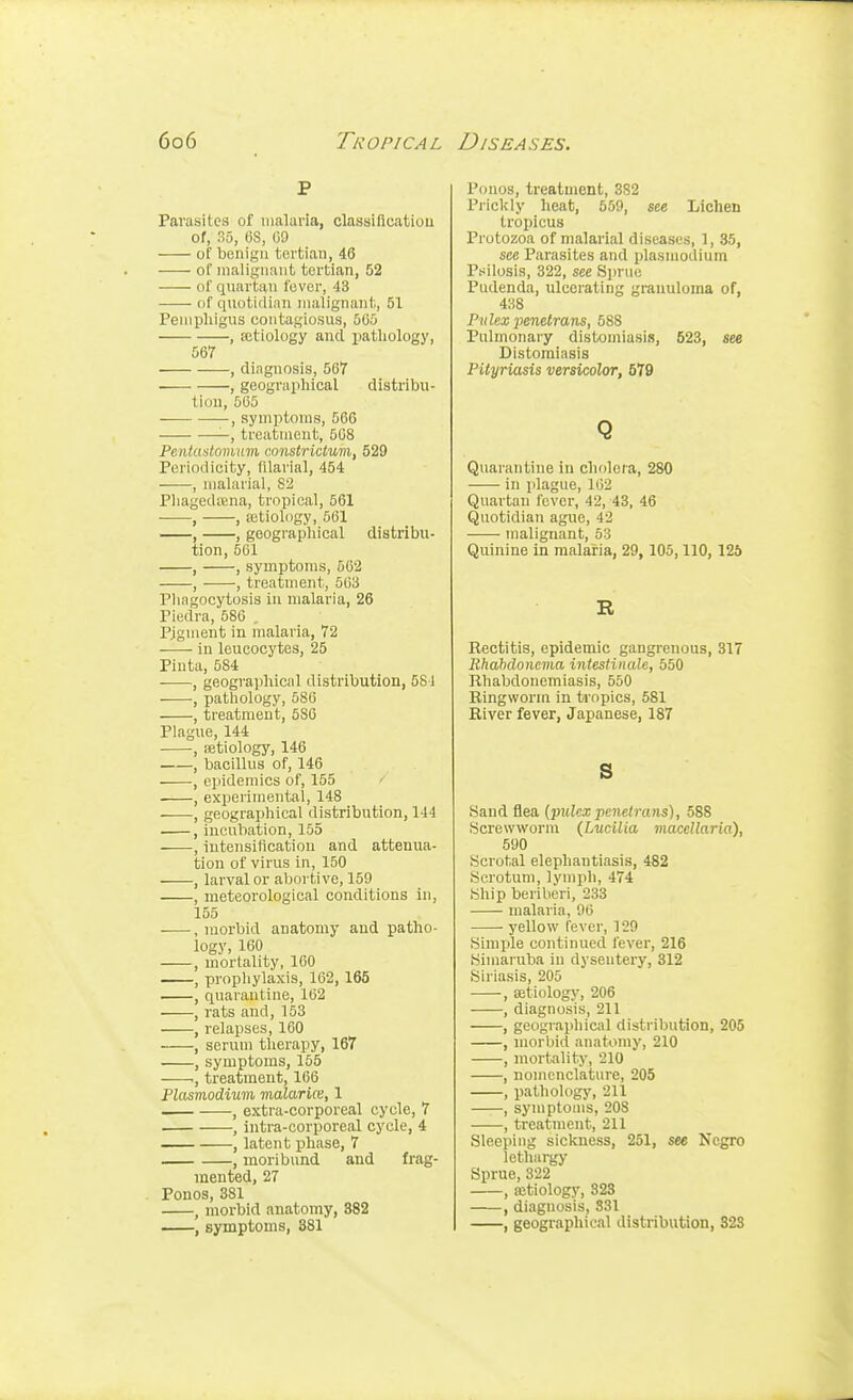 P Parasites of malaria, classification of, So, OS, 09 of benign tortiau, 46 of malignant tertian, 52 of qnartan fover, 43 of quotidinn malignant, 51 Pemphigus contagiosus, 505 , ajtiology and ijatliology, 567 , diagnosis, 567 , geographical distribu- tion, 505 , symptoms, 566 -, treatment, 508 Pentaslomum constrictum, 529 Periodicity, filarial, 454 ——, malarial, 82 Phagedtena, tropical, 561 , , aitiology, 561 , geographical distribu- tion, 561 , , symptoms, 562 , , treatment, 563 Phagocytosis in malaria, 26 Piedra, 586 . Pigment in malaria, 72 in leucocytes, 25 Pinta, 584 , geographical distribution, 581 , pathology, 580 , treatment, 5S0 Plague, 144 , iEtiology, 146 , bacillus of, 146 , epidemics of, 155 , experimental, 148 , geographical distribution, 144 , incubation, 155 , intensification and attenua- tion of virus in, 150 , larval or abortive, 159 , meteorological conditions in, 155 .morbid anatomy and patho- logy, 160 , mortality, 160 , prophylaxis, 162, 165 , quarantine, 102 • , rats and, 153 , relapses, 160 , serum therapy, 167 , symptoms, 155 ., treatment, 166 Plasmodium vialarUe, 1 , extra-corporeal cycle, 7 , intra-corporeal cycle, 4 , latent i^hase, 7 , moribund and frag- mented, 27 Ponos, 381 , morbid anatomy, 882 , symptoms, 881 Ponos, treatment, 382 Prickly heat, 559, see Lichen tropicus Protozoa of malarial diseases, 1, 35, see Parasites and Plasmodium Psilosis, 322, see Sprue Pudenda, ulcerating granuloma of, 438 Pulex ■penetrans, 588 Pulmonary distomiasis, 523, see Distomiasis Pityriasis versicolor, 579 Q Quarantine in cholera, 280 in plague, li)2 Quartan fever, 42, 43, 46 Quotidian ague, 42 malignant, 53 Quinine in malaria, 29, 105,110, 125 R Rectitis, epidemic gangrenous, 317 Bhahdoncma intestinale, 550 Rhabdonemiasis, 550 Ringworm in tropics, 581 River fever, Japanese, 187 s Sand flea {piilcx penetrans), 588 Screwworm (Lwilia viacellaria), 590 Scrotal elephantiasis, 482 Scrotum, lymph, 474 Ship beriberi, 233 malaria, 00 yellow fever, 129 Simple continued fever, 216 Simaruba in dysentery, 312 Siriasis, 205 , aitiology, 206 , diagnosis, 211 , geographical distribution, 205 , morbid anatomy, 210 , mortality, 210 , nomenclature, 205 , pathology, 211 , symptoms, 208 , treatment, 211 Sleeping sickness, 251, see Negro lethargy Sprue, 322 , ajtiology, 328 , diagnosis, 831 , geographical distribution, 823