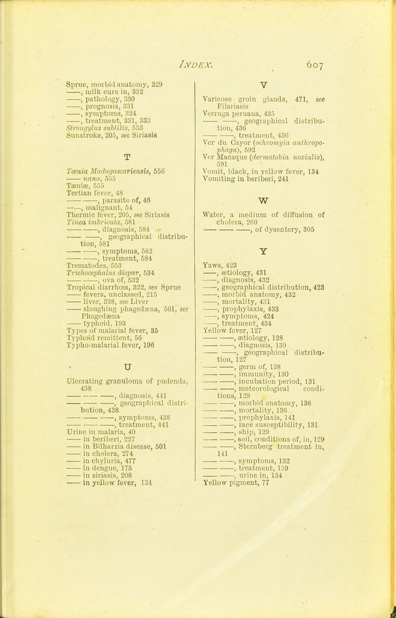 Sprue, inoi bii I anatomy, 329 , milk euro iu, 332 , pathology, 330 , prognosis, 331 , symi)toms, 324 , treatment, 331, 383 Strongiibts mblilis. 553 Sunstroke, 205, see Siriasis T Tcenia Madagascariensis, 550 nana, 505 TiBnia;, 555 Tertian fever, iS , parasite of, 46 ■, malignant, 54 Thermic fever, 205, see Siriasis Tinea ivibricala, 581 , diagnosis, 584 , geographical distribu- tion, 581 , symptoms, 582 , treatment, 584 Trematodes, 553 Trichocephalus dispar, 534 -, ova of, 532 Tropical diarrhoea, 322, see Sprue fevers, unclassed, 215 liver, 338, see Liver sloughing phageda;na, 561, see Phagedfena —- typhoid, 193 Types of malarial fever, 35 Typhoid remittent, 56 Typho-malarial fever, 196 U Ulcerating granuloma of pudenda, 438 , diagnosis, 441 , geographical distri- bution, 438 , symptoms, 438 , treatment, 441 Urine in malaria, 40 i)i beriberi, 227 in Bllharzia disease, 501 in cholera, 274 in chyluria, 477 in dengue, 175 in siriasis, 208 in yellow fever, 131 V Varicose groin glands, 471, see Fllariasis Verruga peruana, 435 , geographical distribu- tion, 436 ■ , treatment, 430 Vor du Cayor (ochromyia anthropo- phaga), 592 Vcr Macaque (dermatobia noxialis), 501 Vomit, black, in yellow fever, 134 Vomiting in beriberi, 241 W Water, a medium of diffusion of cholera, 260 , of dysentery, 305 Y Yaws, 423 , tetiology, 431 , diagnosis, 432 , geographical distribution, 423 , morbid anatomy, 432 •, mortality, 431 , prophylaxis, 433 , symptoms, 424 , treatment, 434 Vellow fever, 127 , aetiology, 128 , diagnosis, 139 , geographical distribu- tion, 127 — , germ of, 138 , immunity, 130 , incubation period, 131 , meteorological condi- tions, 129 , morbid anatomy, 136 ■ , mortality, 136 , prophylaxis, 141 , race susceptibility, 131 , ship, 129 , soil, conditions of, in, 129 , Sternberg treatment in, 141 , symptoms, 132 , treatment, 139 , urine in, 134 Yellow pigment, 77