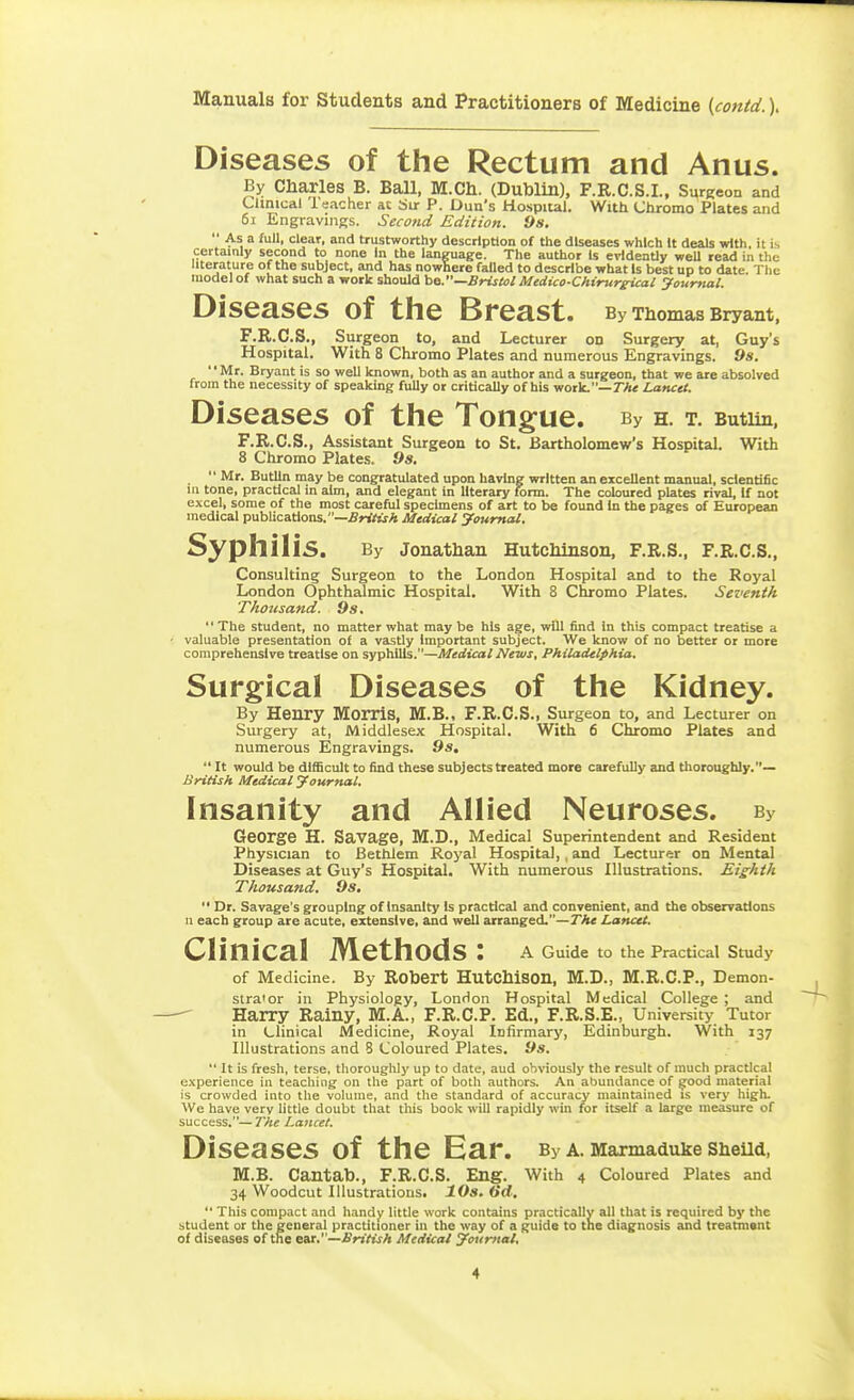 Diseases of the Rectum and Anus. By Charles B. Ball, M.Ch. (Dublin), F.R.C.S.I., Surgeon and Clinical leacher at Sir P. Dun's Hospital. With Chromo Plates and 6i Engravings. Seco?id Edition. 9s.  As a full, clear, and trustworthy description of the diseases which It deals with, it is certainly second to none In the language. The author Is evidently weU read in the literature of the subject, and has nowhere failed to describe what Is best up to date. The model of what such a work should be.—Bristol Medico-Chirur^icai yourtutl. Diseases of the Breast. By Thomas Bryant, F.R.C.S., Surgeon to, and Lecturer on Surgery at, Guy's Hospital. With 8 Chromo Plates and numerous Engravings. 9s. Mr. Bryant is so well known, both as an author and a surgeon, that we are absolved from the necessity of speaking fully or critically of his work.—7A< Lancet. Diseases of the Tongue. By h. t. Butun. F.R.C.S., Assistant Surgeon to St. Bartholomew's Hospital. With 8 Chromo Plates. 9s.  Mr. Butlln may be congratulated upon having written an excellent mzinual, scientific 111 tone, practical in aim, and elegant in literary form. The cobured plates rival. If not excel, some of the most careful specimens of art to be found In the pages of European medical publications.—.S»y«rA Medical Journal. Syphilis. By Jonathan Hutchinson, F.R.S., F.R.C.S., Consulting Surgeon to the London Hospital and to the Royal London Ophthalmic Hospital. With 8 Chromo Plates. Seventh Thousand. 9s. The student, no matter what may be his age, will find in this compact treatise a • valuable presentation of a vastly Important subject. We know of no better or more comprehensive treatise on syphilis.—Medical News, Philadelphia, Surgical Diseases of the Kidney. By Henry Morris, M.B., F.R.C.S., Surgeon to, and Lecturer on Surgery at, Middlesex Hospital, With 6 Chromo Plates and numerous Engravings. 9s,  It would be difficult to find these subjects treated more carefully and thoroughly.— British Medical Journal. Insanity and Allied Neuroses. By George H. Savage, M.D., Medical Superintendent and Resident Physician to Bethlem Royal Hospital,, and Lecturer on Mental Diseases at Guy's Hospital. With numerous Illustrations. Eighth Thousand. 9s,  Dr. Savage's grouping of Insanity Is practical and convenient, and the observations u each group are acute, extensive, and well arranged.—7A« Lanctt. Clinical Methods : a Guide to the Practical Study of Medicine. By Robert HutChiSOn, M.D., M.R.C.P., Demon- stra'or in Physiology, London Hospital Medical College ; and Harry Rainy, M.A., F.R.C.P. Ed., F.R.S.E., University Tutor in Llinical Medicine, Royal Infirmary, Edinburgh. With 137 Illustrations and 8 Coloured Plates. 9s.  It is fresh, terse, thoroughly up to date, aud obviously the result of much practical experience in teaching on the part of both authors. An abundance of good material is crowded into the volume, and the standard of accuracy maintained is very high. We have very little doubt that this book will rapidly win for itself a large measure of &\x<^c<t%%—The Lancet. Diseases of the Ear. By a. Marmaduke SheUd, M.B. Cantab., F.R.C.S. Eng. With 4 Coloured Plates and 34 Woodcut Illustrations. 10s. 6d.  This compact and handy little work contains practically all that is required by the student or the general practitioner in the way of a guide to the diagnosis and treatment of diseases of the eat,—British Medico/ Joumat.