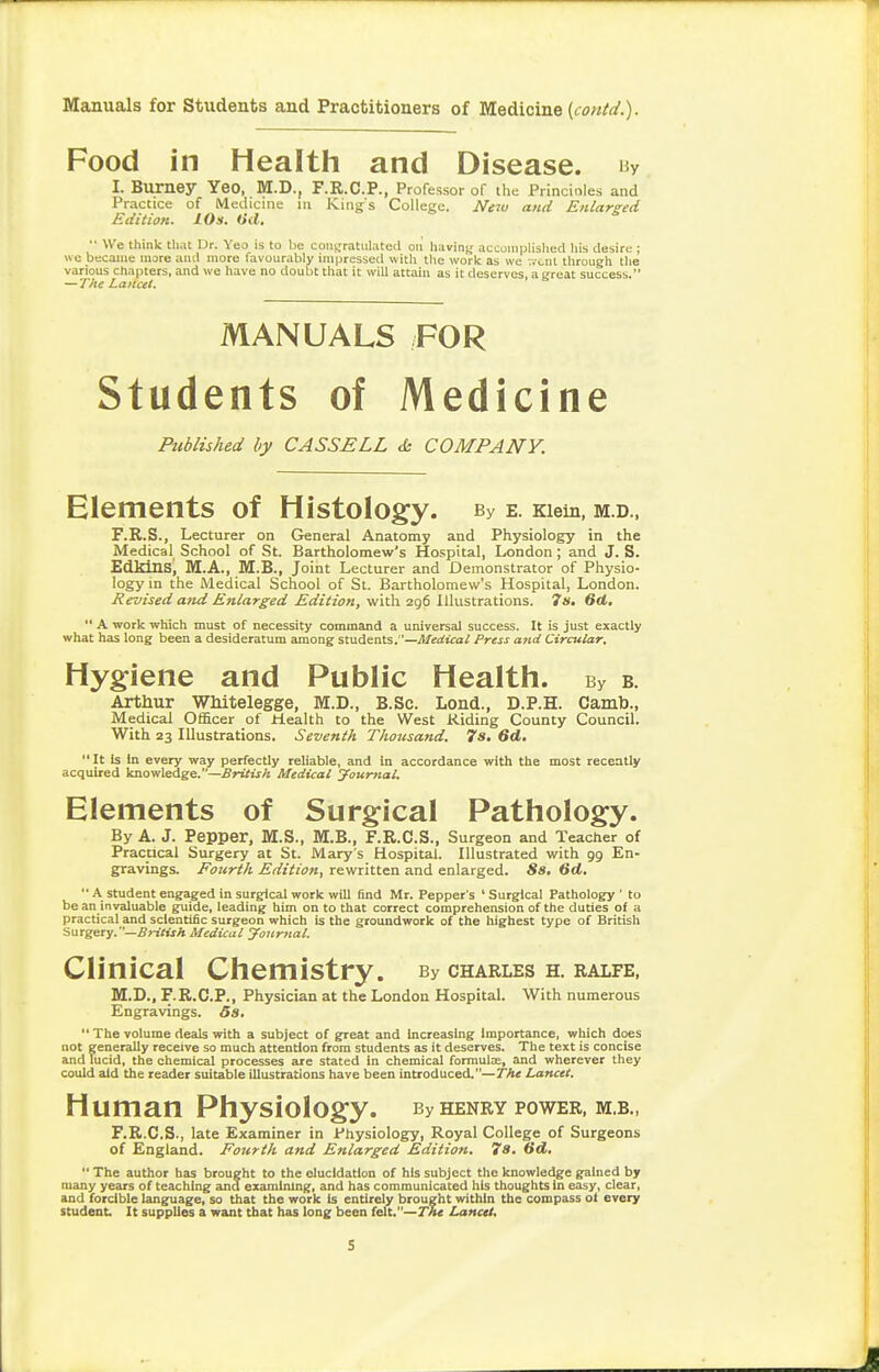 Food in Health and Disease. Hy I. Burney Yeo, M.D., F.R.C.P., Professor of the Princioles and Practice of Medicine m Kings College. New and Enlarged Edition. 10s. Oil, '• We think that Dr. Yeo is to be coiiffratiilated on having accomplished his desire ; »e became more and more favourably impressed with tlie work as we •.vent through the various chapters, and we have no doubt that it will attain as it deserves, a great success. — The Lancet. MANUALS FOR Students of Medicine Published by CASSELL <h COMPANY. Elements of Histology. By e. Kiein, m.d., F.R.S., Lecturer on General Anatomy and Physiology in the Medical School of St. Bartholomew's Hospital, London; and J. S. Edldnsj M.A., M.B., Joint Lecturer and Demonstrator of Physio- logy in the Medical School of St. Bartholomew's Hospital, London. Revised and Enlarged Edition, with 296 Illustrations. 7s. 6d.  A work which must of necessity command a universal success. It is just exactly what has long been a desideratum among students.—^l/erfico/ Press and Circular, Hygiene and Public Health. By B. Arthur Whitelegge, M.D., B.Sc. Lond., D.P.H. Camto., Medical Officer of Health to the West Hiding County Council. With 23 Illustrations. Seventh Thousand. 7s, 6d,  It is in every way perfectly reliable, and in accordance with the most recently acquired knowledge.—British Medical yourttal. Elements of Surgical Pathology. By A. J. Pepper, M.S., M.B., F.R.C.S., Surgeon and Teacher of Practical Surgery at St. Mary s Hospital. Illustrated with 99 En- gravings. Fourth Edition, rewritten and enlarged. 8s, 6d.  A student engaged in surgical work will find Mr. Pepper's ' Surgical Pathology ' to be an invaluable guide, leading him on to that correct comprehension of the duties of a practical and scientific surgeon which is the groundwork of the highest type of British Surgery. —5nf».rA Medical yoicrnal. Clinical Chemistry. By charles h. ralfe, M.D., F.R.C.P., Physician at the London Hospital. With numerous Engravings. 5s,  The volume deals with a subject of great and Increasing Importance, which does not generally receive so much attention from students as it deserves. The text is concise and lucid, the chemical processes are stated in chemical formulae, and wherever they could aid the reader suitable illustrations have been introduced.—The Lancet. Human Physiology. By henry power, m.b., F.R.C.S., late Examiner in Physiology, Royal College of Surgeons of England. Fourth and Enlarged Edition, 7a, Gd,  The author has brought to the elucidation of his subject the knowledge gained by many years of teaching and examining, and has communicated his thoughts In easy, clear, and forcible language, so that the work Is entirely brought within the compass of every student. It supplies a want that has long been felt.—Lancet.