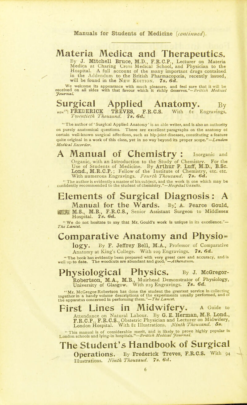 Manuals for Students of Medicine {continued). Materia Medica and Therapeutics. By J. Mitchell Bruce, M.D., F.R.C.P., Lecturer on Materia Medica at Charing Cross Medical School, and Physician to the Hospital. A full account of the many important drugs contained in the Addendum to tlie British Pharmacopoeia, recently issued, will be found in the New Edition. 7«. 6ct. We welcome Its appearance with much pleasure, and feel sure that it will be received on all sides with that favour which It richly deserves.—AVt/iV/t Medical yournal. Surgical Applied Anatomy. By FREDERICK TREVES, F.R.C.S. With 6i Engravings. Twentieth Thoiisand. 7s. 6(1. The author of' Surgical Applied Anatomy' is an able writer, and Is also an authority on purely anatomical questions. There are excellent paragraphs on the anatomy oi certain well-known surgical affections, such as hip-joint diseases, constituting a feature quite original in a work of this class, yet in no way beyond its proper scope.—London Medical Recorder. A Manual of Chemistry : inorganic and Organic, with an Introduction to the Study of Chemistry. For the Use of Students of Medicine. By Arthur P. Luff, M.D., B.Sc. Lond., M.R.C.P.; Fellow of the Institute of Chemistry, etc. etc. With numerous Engravings. Fourth Thousand. 7s. 6d.  The author is evidently a master of his subject, and the work Is one which may be confidently recommended to the student of chemistry.—Hospital Gazette. Elements of Surgical Diagnosis: A Manual for the Wards. By: a. Pearce Gould, ISI^ M.S., M.B., F.R.C.S., Senior Assistant Surgeon to Middlesex Hospital. 7a. 6d.  We do not hesitate to say that Mr. Gould's work Is unique in its excellence.— The Lancet. Comparative Anatomy and Physio= logy. By F. Jeffrey Bell, M.A., Professor of Comparative Anatomy at King's College. With 229 Engravings. 7s. fid. •' The book has evidently been prepared with very great care and accuracy, and is well up to date. The woodcuts are abundant and good.—>4fA<«<z«>«. Physiological Physics. By J. McGregor- Robertson, M.A., M.B., Muirhead Demonstrator of Physiology, University of Glasgow. With 219 Engravings. 78. 6d. Mr. McGregor-Robertson has done the student the greatest service In collecting together in a handy volume descriptions of the experiments usually performed, and of the apparatus concerned In performing them.—T/k Lancet. First Lines in Midwifery, a Guide to Attendance on Natural Labour. By G. E. Herman, M.B. Lond., F.R.C.P., F.R.C.S., Obstetric Physician and Lecturer on Midwifery, London Hospital. With 81 Illustrations. Ninth Tlwusand. 6s.  This manual is of considerable merit, and is likely to prove highly popular In London schools and lying-in hospitals.—^rirt^A Medical yournal. The Student's Handbook of Surgical operations. By Frederick Treves, F.R.C.S. With 94 Illustrations. Ninth Thousand. 7k. 6(1.
