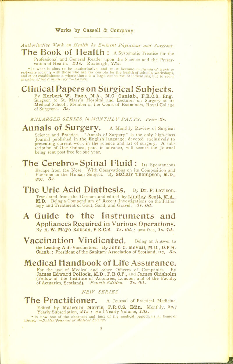 Authoritative Work on Jfcalth bv Eniinciit Pkysicinns and Sitri^rOMf The Book of Health : A Systenialic 'I'rcatisi; for llie Professioi\al and General Reailer upon llie Science and tlie Preser- vation of Health, iils, Roxburgh, ,',;.■>.<. Is what it aims to be—autlioritative, ami must Ijecome a sfandat'd ttork oj rr/ifr<f;<ff not .only witli tliose wlio arc responsible for llie liealtli uf scliocils, workshops, anil otller establislimenls wlierc tllere is a large concourse ol individvals. Iiul to .T'cjy uionbirr 0/Che coininiiitityy—Lana't. Clinical Papers on Surgical Subjects. By Herbert W. Page, M.A., M.C. Cantab., F.R.C.S. Eng. Surgeon to St. Mary'.s Hospital and Lecturer on burgery at it.s Medical School ; Member of the Court of E.\aminers, Royal College of Surgeons. 5s. ENLARGED SERIES, in MONTHLY PARTS. Price 2s. Annals of Surgery. a Monthly Review of Surgical Science and Practice. Annals of Surgery is the only Iiigh-class Journal published in the English language, devoted exclusively to presenting current work in the science and art of surgery. A sub- scription of One Guinea, paid in advance, will secure the Journal being sent post free for one year. The Cerebro=Spinal Fluid: Its Spontaneous Escape from the Nose. With Observations on its Composition and ' Function in the Human Subject. By StClair TbompSOn, M.D., etc. Ha. The Uric Acid Diathesis. By Dr. F. Levison. Translated from the German and edited by Lindley ScOtt, M.A., M.D. Being a Compendium of Recent Investigations on the Patho- logy and Treatment of Gout, Sand, and Gravel. Hs. (id. A Guide to the Instruments and Appliances Required in Various Operations. By A. W. Mayo Robson, F.R.C.S. is. Od.post free, is. 7d. Vaccination Vindicated. Being an Answer to the Leading Anti-Vaccinators. By John C. McVail, M.D., D.P.H. Camb. ; President of the Sanitary Association of Scotland, etc, .'is. Medical Handbook of Life Assurance. For the use of Medical .and other Officers of Companies. I<y James Edward Pollock, M.D., F.R.C.P., and James Chisholm (Fellow of the Institute of Actuaries, London, and of the Faculty of Actuaries, Scotland). Foiirih Edition. 7s, (id, NEIV SERIES. The Practitioner. a Joumal of Practical Medicine Edited by Malcolm Morris, F.R.C.S. Edin. Monthly, 'is.; Yearly Subscription, 'Jls.; Half-Yearly Volume, 1 Ss,  Is now one of the clieapest and best of the medical periodicals at home or .ibroad,—Ditblinyotirjial 0/Medicai Science.