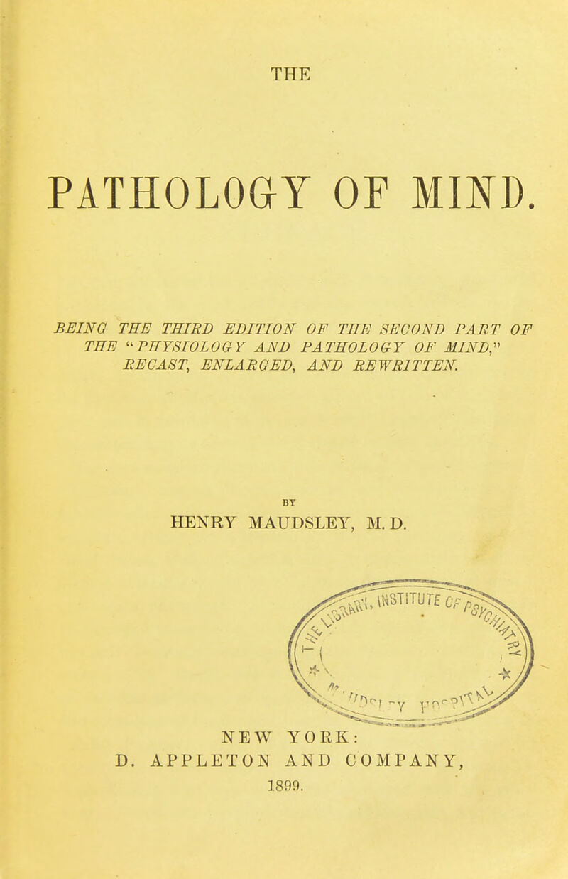 THE PATHOLoaY OF mm. BEINa TEE THIRD EDITION OF THE SECOND PART OF THE ''PHYSIOLOGY AND PATHOLOGY OF MIND,'' RECAST, ENLARGED, AND REWRITTEN. BT HENRY MAUDSLEY, M. D. NEW YOEK: D. APPLETON AND COMPANY, 1899.