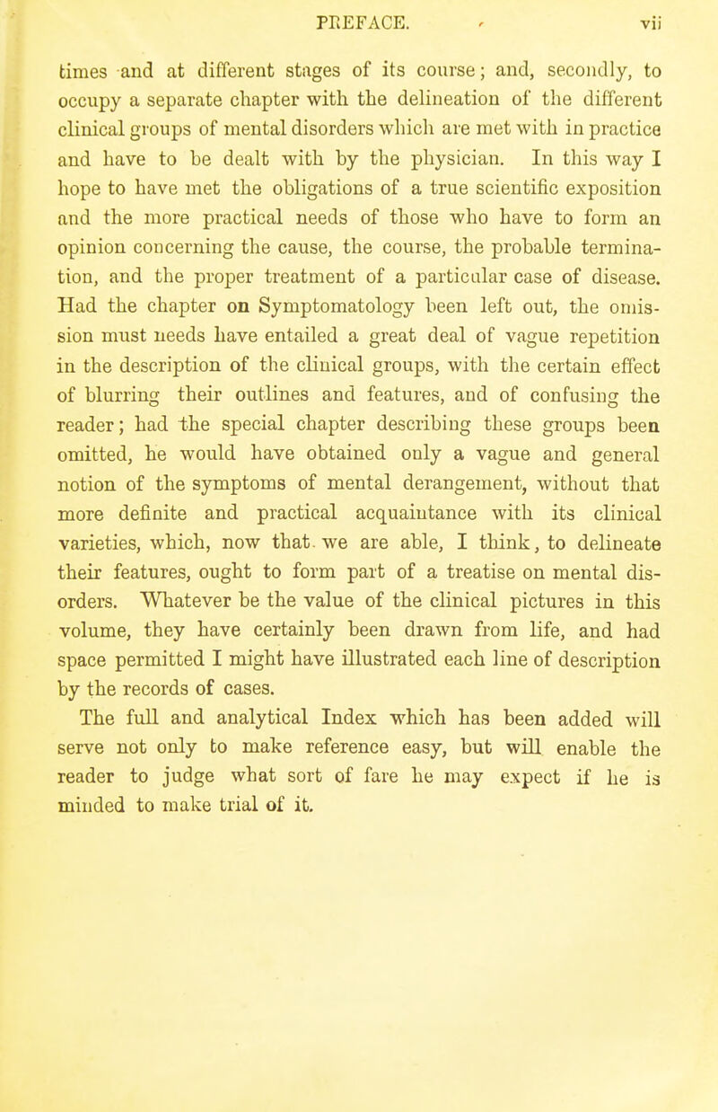 times and at different stages of its course; and, secondly, to occupy a separate chapter with the delineation of the different clinical groups of mental disorders which are met with in practice and have to be dealt with by the physician. In this way I hope to have met the obligations of a true scientific exposition and the more practical needs of those who have to form an opinion concerning the cause, the course, the probable termina- tion, and the proper treatment of a particular case of disease. Had the chapter on Symptomatology been left out, the omis- sion must needs have entailed a great deal of vague repetition in the description of the clinical groups, with the certain effect of blurring their outlines and features, and of confusing the reader; had the special chapter describing these groups been omitted, he would have obtained only a vague and general notion of the symptoms of mental derangement, without that more definite and practical acquaintance with its clinical varieties, which, now that, we are able, I think, to delineate their features, ought to form part of a treatise on mental dis- orders. Whatever be the value of the clinical pictures in this volume, they have certainly been drawn from life, and had space permitted I might have illustrated each line of description by the records of cases. The full and analytical Index which has been added will serve not only to make reference easy, but wiU enable the reader to judge what sort of fare he may expect if he is minded to make trial of it.