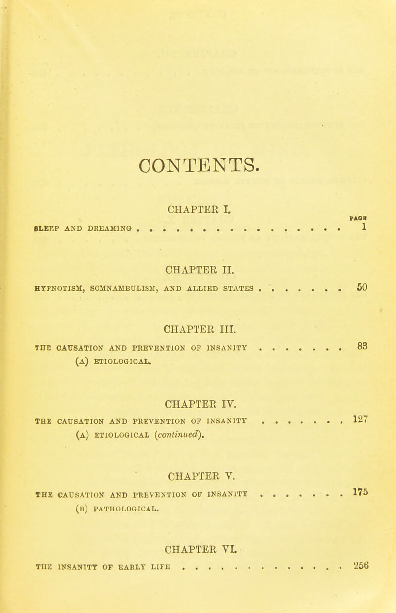 CONTENTS. CHAPTER I. PAOB SLERP AND DREAMING 1 CHAPTER II. HYPNOTISM, SOMNAMBULISM, AND ALLIED STATES 50 CHAPTER III. rnE CAUSATION AND PREVENTION OF INSANITY 83 (a) ETIOLOGICAL. CHAPTER IV. THE CAUSATION AND PREVENTION OF INSANITY 127 (a) ETIOLOGICAL {continued). CHAPTER V. THE CAUSATION AND PREVENTION OF INSANITY , 175 (b) PATHOLOGICAL. CHAPTER VI. THE INSANITY OF EARLY LIFE 256