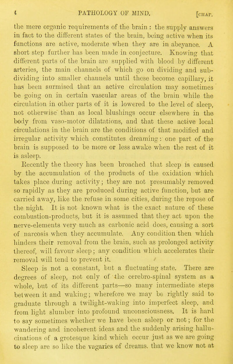 the mere organic requireinents of the brain : the supply answers in fact to the different states of the brain, being active when its functions are active, moderate when they are in abeyance. A short step further has been made in conjecture. Knowing that different parts of the brain are supplied with blood by different arteries, the main channels of which go on dividing and sub- dividing into smaller channels until these become capillary, it has been surmised that an active circulation may sometimes be going on in certain vascular areas of the brain while the circulation in other parts of it is lowered to the level of sleep, not otherwise than as local blushings occur elsewhere in the body from vaso-motor dilatations, and that these active local circulations in the brain are the conditions of that modified and irregular activity which constitutes dreaming: one part of the brain is supposed to be more or less awake when the rest of it is asleep. Recently the theory has been broached that sleep is caused by the accumulation of the products of the oxidation which takes place during activity; they are not presumably removed so rapidly as they are produced during active function, but are carried away, like the refuse in some cities, during the repose of the night. It is not known what is the exact nature of these combustion-products, but it is assumed that they act upon the nerve-elements very much as carbonic acid does, causing a sort of narcosis when they accumulate. Any condition then which hinders their removal from the brain, such as prolonged activity thereof, will favour sleep; any condition which accelerates their removal will tend to prevent it. Sleep is not a constant, but a fluctuating state. There are degrees of sleep, not only of the cerebro-spinal system as a whole, but of its different parts—so many intermediate steps between it and waking; wherefore we may be rightly said to graduate through a twilight-waking into imperfect sleep, and from light slumber into profound unconsciousness. It is hard to say sometimes whether we have been asleep or not; for the wandering and incoherent ideas and the suddenly arising hallu- cinations of a grotesque kind which occur just as we are going to sleep are so like the vagaries of dreams, that we know not at