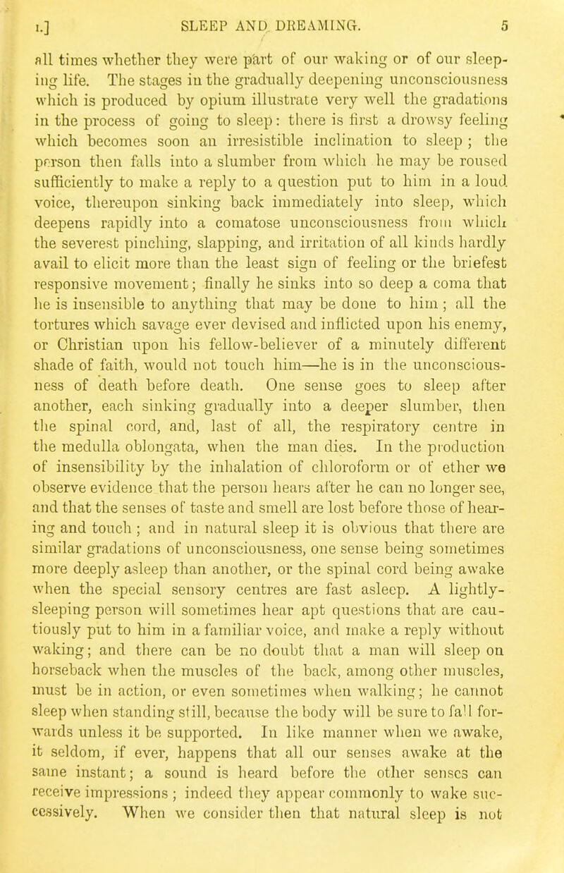 all times whether they were part of our waking or of our sleep- ing life. The stages in the gradually deepening unconsciousness which is produced by opium illustrate very well the gradations in the process of going to sleep: there is lirst a drowsy feeling which becomes soon an irresistible inclination to sleep ; the prrson then falls into a slumber from which he may be roused sufficiently to make a reply to a question put to him in a loud voice, thereupon sinking back immediately into sleep, which deepens rapidly into a comatose unconsciousness from which the severest pinching, slapping, and irritation of all kinds hardly avail to elicit more than the least sign of feeling or the briefest responsive movement; finally he sinks into so deep a coma that he is insensible to anything that may be done to him ; all the tortures Avhicli savage ever devised and inflicted upon his enemy, or Christian upon his fellow-believer of a minutely different; shade of faith, would not touch him—he is in the unconscious- ness of death before death. One sense goes to sleep after another, each sinking gradually into a deeper slumber, then the spinal cord, and, last of all, the respiratory centre in the medulla oblongata, when the man dies. In the production of insensibility by the inhalation of chloroform or of ether we observe evidence that the person hears alter he can no longer see, and that the senses of taste and smell are lost before those of hear- ing and touch ; and in natural sleep it is obvious that there are similar gradations of unconsciousness, one sense being sometimes more deeply asleep than another, or the spinal cord being awake when the special sensory centres are fast asleep. A lightly- sleeping person will sometimes hear apt questions that are cau- tiously put to him in a familiar voice, and make a reply without waking; and there can be no doubt that a man will sleep on horseback when the muscles of the back, among other muscles, must be in action, or even sometimes when walking; he carmot sleep when standing still, because the body will be sure to fall for- wards unless it be supported. In like manner when we awake, it seldom, if ever, happens that all our senses awake at the same instant; a sound is heard before the other senses can receive impressions ; indeed they appear commonly to wake suc- cessively. When we consider then that natural sleep is nut